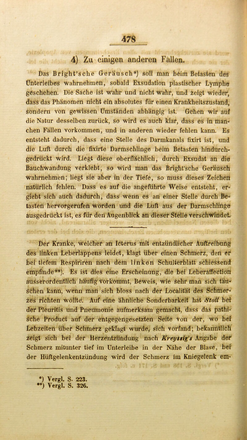 4) Zu einigen anderen Fallen. Das Bright’sche Ger'ausch*) soli man beim Betasten des (Jnterleibes wahrnehmen, sobald Exsudation plastischer Lymphs gCschehen. Die Sache ist wahr und nicht wahr, und zeigt wieder, dass das Ph'anomen nicht ein absolutes fur einen Krankheitszustand, sondern von geWissen Dmst'anden abhangig ist. Gehen wir auf die Natur desselben zuriick, so wird es auch klar, dass es in man- chen Fallen vorkommen, und in anderen wieder fehlen kann. Es entsteht dadurch, dass eine Stelle des Darmkanals fixirt ist, und die Luft durch die fixirte DarmsChlinge beim Betasten hindurch- gedriickt wird. Liegt diese oberflachlich, durch Exsudat an die Bauchwandung verklebt, so wird man das Bright'sche Gerausch wahrnehmen; liegt sie aber in der Tiefe, so muss dieses Zeichcii naturlich fehlen. Dass es auf die angefiihrte Weise entsteht, er- giebt sich auch dadurch, dass wenn es an einer Stelle durch Be- tasten hervorgerufen worden und die Luft aus der Darmschlinge ausgedriickt ist, es fur den Augenblick an dieser Stelle verschwindet. Der Kranke, welcher an Icterus mit entziindlicher Auftreibung des linken Lebcrlappens leidet, klagt liber einen Sdhmerz, den er bei tiefem Bespiriren nach dem linken Schulterblatt schiessend empfinde**). Es ist dies eine Erscheinung, die bei Leberaffection aiisserordentlich haufig Vorkommt, Beweis, wie sehr man sich t'au- schen kann, wenn man sich bloss nach der Localit'at des Schmer- zes richten wollte. Auf eine ahnliche Sonderbarkeit hat Stoll bei der Pleuritis und Pneumonie aufmerksam gemacht, dass das pathi- sche Product auf der entgegengesetzten Seite von der, wro bei Lebzeiten liber Schmerz geklagt wurde, sich vorfand; bekanntlich zeigt sich bei der Herzentzlindung nach Kreysstg's Angabe der Schmerz mitunter tief im Unterleibe in der Nahe der Blase, bei der Hiiftgelenkentziindung wird der Schmerz im Kniegelenk em- •) Vergl. S. 223. •*) Vergl. S. 326.