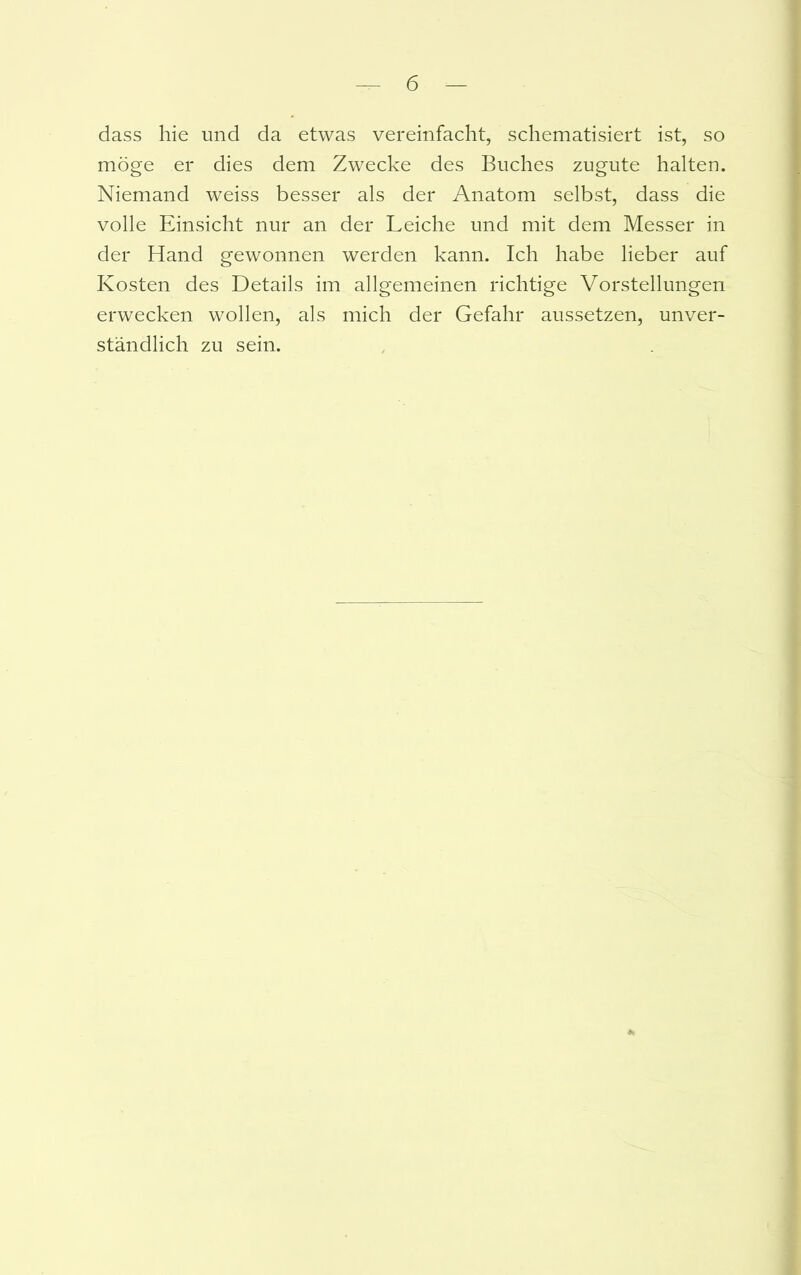 dass hie und da etwas vereinfacht, schematisiert ist, so möge er dies dem Zwecke des Buches zugute halten. Niemand weiss besser als der Anatom selbst, dass die volle Einsicht nur an der Leiche und mit dem Messer in der Hand gewonnen werden kann. Ich habe lieber auf Kosten des Details im allgemeinen richtige Vorstellungen erwecken wollen, als mich der Gefahr aussetzen, unver- ständlich zu sein.