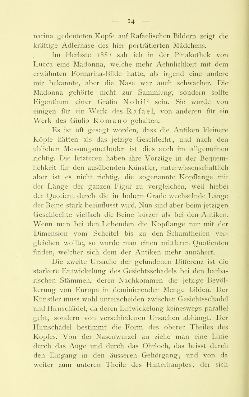 narina gedeuteten Köpfe auf Rafaelischen Bildern zeigt die kräftige Adlernase des hier porträtierten Mädchens. Im Herbste 1882 sah ich in der Pinakothek von Lucca eine Madonna, welche mehr Aehnlichkeit mit dem erwähnten Fornarina-Bilde hatte, als irgend eine andere mir bekannte, aber die Nase war auch schwächer. Die- Madonna gehörte nicht zur Sammlung, sondern sollte Eigenthum einer Gräfin Nobili sein. Sie wurde von einigen für ein Werk des Rafael, von anderen für ein Werk des Giulio Romano gehalten. Es ist oft gesagt worden, dass die Antiken kleinere Köpfe hätten als das jetzige Geschlecht, und nach den üblichen Messungsmethoden ist dies auch im allgemeinen richtig. Die letzteren haben ihre Vorzüge in der Bequem- lichkeit für den ausübenden Künstler, naturwissenschaftlich aber ist es nicht richtig, die sogenannte Kopflänge mit der Länge der ganzen Figur zu vergleichen, weil hiebei der Quotient durch die in hohem Grade wechselnde Länge der Beine stark beeinflusst wird. Nun sind aber beim jetzigen Geschlechte vielfach die Beine kürzer als bei den Antiken. Wenn man bei den Lebenden die Kopflänge nur mit der Dimension vom Scheitel bis zu den Schamtheilen ver- gleichen wollte, so würde man einen mittleren Quotienten finden, welcher sich dem der Antiken mehr annähert. Die zweite Ursache der gefundenen Differenz ist die stärkere Entwickelung des Gesichtsschädels bei den barba- rischen Stämmen, deren Nachkommen die jetzige Bevöl- kerung von Europa in dominierender Menge bilden. Der Künstler muss wohl unterscheiden zwischen Gesichtsschädel und Hirnschädel, da deren Entwickelung keineswegs parallel geht, sondern von verschiedenen Ursachen abhängt. Der Hirnschädel bestimmt die Form des oberen Theiles des Kopfes. Von der Nasenwurzel an ziehe man eine Linie durch das Auge und durch das Ohrloch, das heisst durch den Eingang in den äusseren Gehörgang, und von da weiter zum unteren Theile des Hinterhauptes, der sich