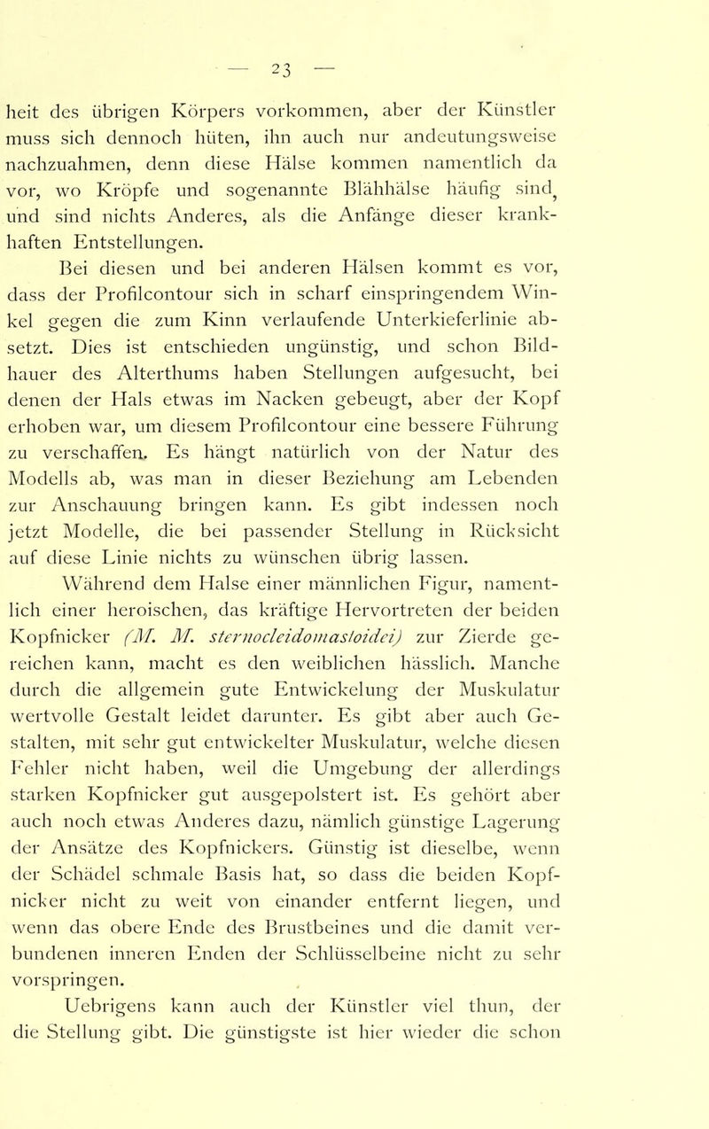 heit des übrigen Körpers Vorkommen, aber der Künstler muss sich dennoch hüten, ihn auch nur andeutungsweise nachzuahmen, denn diese Hälse kommen namentlich da vor, wo Kröpfe und sogenannte Blähhälse häufig sind? und sind nichts Anderes, als die Anfänge dieser krank- haften Entstellungen. Bei diesen und bei anderen Hälsen kommt es vor, dass der Profiicontour sich in scharf einspringendem Win- kel gegen die zum Kinn verlaufende Unterkieferlinie ab- setzt. Dies ist entschieden ungünstig, und schon Bild- hauer des Alterthums haben Stellungen aufgesucht, bei denen der Hals etwas im Nacken gebeugt, aber der Kopf erhoben war, um diesem Profiicontour eine bessere Führung zu verschaffen.. Es hängt natürlich von der Natur des Modells ab, was man in dieser Beziehung am Lebenden zur Anschauung bringen kann. Es gibt indessen noch jetzt Modelle, die bei passender Stellung in Rücksicht auf diese Linie nichts zu wünschen übrig lassen. Während dem Halse einer männlichen Figur, nament- lich einer heroischen, das kräftige Hervortreten der beiden Kopfnicker (M. M. sternocleidomasioidei) zur Zierde ge- reichen kann, macht es den weiblichen hässlich. Manche durch die allgemein gute Entwickelung der Muskulatur wertvolle Gestalt leidet darunter. Es gibt aber auch Ge- stalten, mit sehr gut entwickelter Muskulatur, welche diesen Fehler nicht haben, weil die Umgebung der allerdings starken Kopfnicker gut ausgepolstert ist. Es gehört aber auch noch etwas Anderes dazu, nämlich günstige Lagerung der Ansätze des Kopfnickers. Günstig ist dieselbe, wenn der Schädel schmale Basis hat, so dass die beiden Kopf- nicker nicht zu weit von einander entfernt liegen, und wenn das obere Ende des Brustbeines und die damit ver- bundenen inneren Enden der Schlüsselbeine nicht zu sehr vorspringen. Uebrigens kann auch der Künstler viel thun, der die Stellung gibt. Die günstigste ist hier wieder die schon