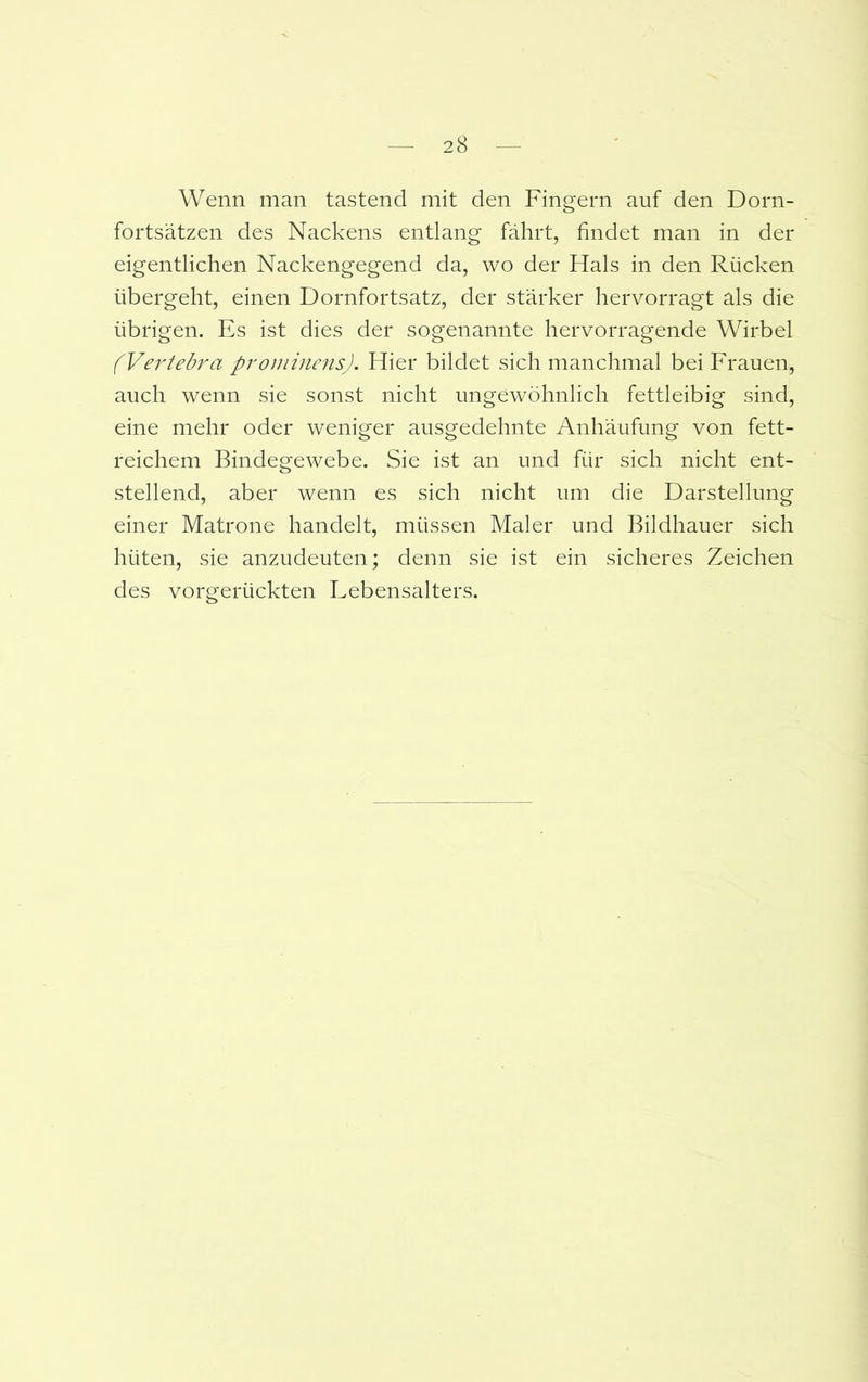 Wenn man tastend mit den Fingern auf den Dorn- fortsätzen des Nackens entlang fährt, findet man in der eigentlichen Nackengegend da, wo der Hals in den Rücken übergeht, einen Dornfortsatz, der stärker hervorragt als die übrigen. Es ist dies der sogenannte hervorragende Wirbel (Vertebra prominens). Hier bildet sich manchmal bei Frauen, auch wenn sie sonst nicht ungewöhnlich fettleibig sind, eine mehr oder weniger ausgedehnte Anhäufung von fett- reichem Bindegewebe. Sie ist an und für sich nicht ent- stellend, aber wenn es sich nicht um die Darstellung einer Matrone handelt, müssen Maler und Bildhauer sich hüten, sie anzudeuten; denn sie ist ein sicheres Zeichen des vorgerückten Lebensalters.