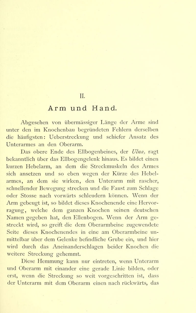 Arm und Hand. Abgesehen von übermässiger Länge der Arme sind unter den im Knochenbau begründeten Fehlern derselben die häufigsten: Ueberstreckung und schiefer Ansatz des Unterarmes an den Oberarm. Das obere Ende des Ellbogenbeines, der Ulna, ragt bekanntlich über das Ellbogengelenk hinaus. Es bildet einen kurzen Hebelarm, an dem die Streckmuskeln des Armes sich ansetzen und so eben wegen der Kürze des Hebel- armes, an dem sie wirken, den Unterarm mit rascher, schnellender Bewegung strecken und die Faust zum Schlage oder Stosse nach vorwärts schleudern können. Wenn der Arm gebeugt ist, so bildet dieses Knochenende eine Hervor- ragung, welche dem ganzen Knochen seinen deutschen Namen gegeben hat, den Ellenbogen. Wenn der Arm ge- streckt wird, so greift die dem Oberarmbeine zugewendete Seite dieses Knochenendes in eine am Oberarmbeine un- mittelbar über dem Gelenke befindliche Grube ein, und hier wird durch das Aneinanderschlagen beider Knochen die weitere Streckung gehemmt. Diese Hemmung kann nur eintreten, wenn Unterarm und Oberarm mit einander eine gerade Linie bilden, oder erst, wenn die Streckung so weit vorgeschritten ist, dass der Unterarm mit dem Oberarm einen nach rückwärts, das