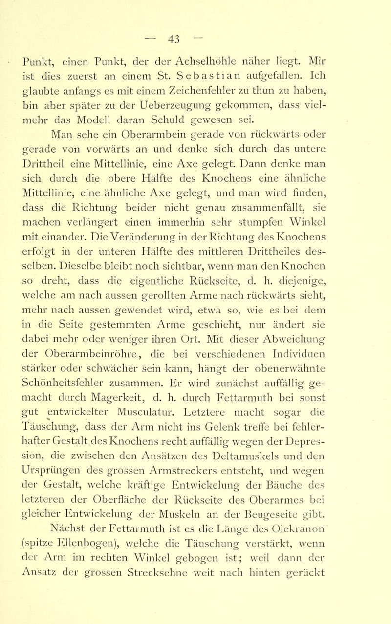 Punkt, einen Punkt, der der Achselhöhle näher liegt. Mir ist dies zuerst an einem St. Sebastian aufgefallen. Ich glaubte anfangs es mit einem Zeichenfehler zu thun zu haben, bin aber später zu der Ueberzeugung gekommen, dass viel- mehr das Modell daran Schuld gewesen sei. Man sehe ein Oberarmbein gerade von rückwärts oder gerade von vorwärts an und denke sich durch das untere Drittheil eine Mittellinie, eine Axe gelegt. Dann denke man sich durch die obere Hälfte des Knochens eine ähnliche Mittellinie, eine ähnliche Axe gelegt, und man wird finden, dass die Richtung beider nicht genau zusammenfällt, sie machen verlängert einen immerhin sehr stumpfen Winkel mit einander. Die Veränderung in der Richtung des Knochens erfolgt in der unteren Hälfte des mittleren Drittheiles des- selben. Dieselbe bleibt noch sichtbar, wenn man den Knochen so dreht, dass die eigentliche Rückseite, d. h. diejenige, welche am nach aussen gerollten Arme nach rückwärts sieht, mehr nach aussen gewendet wird, etwa so, wie es bei dem in die Seite gestemmten Arme geschieht, nur ändert sie dabei mehr oder weniger ihren Ort. Mit dieser Abweichung der Oberarmbeinröhre, die bei verschiedenen Individuen stärker oder schwächer sein kann, hängt der obenerwähnte Schönheitsfehler zusammen. Er wird zunächst auffällig ge- macht durch Magerkeit, d. h. durch Fettarmuth bei sonst gut entwickelter Musculatur. Letztere macht sogar die Täuschung, dass der Arm nicht ins Gelenk treffe bei fehler- hafter Gestalt des Knochens recht auffällig wegen der Depres- sion, die zwischen den Ansätzen des Deltamuskels und den Ursprüngen des grossen Armstreckers entsteht, und wegen der Gestalt, welche kräftige Entwickelung der Bäuche des letzteren der Oberfläche der Rückseite des Oberarmes bei gleicher Entwickelung der Muskeln an der Beugeseite gibt. Nächst der Fettarmuth ist es die Länge des Olekranon (spitze Ellenbogen), welche die Täuschung verstärkt, wenn der Arm im rechten Winkel gebogen ist; weil dann der Ansatz der grossen Strecksehne weit nach hinten gerückt