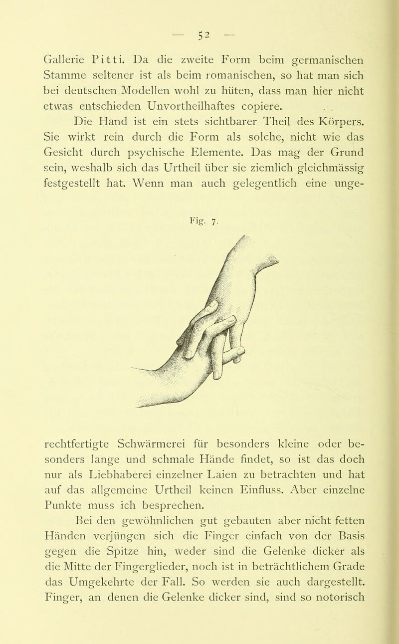 Gallerie Pitti. Da die zweite Form beim germanischen Stamme seltener ist als beim romanischen, so hat man sich bei deutschen Modellen wohl zu hüten, dass man hier nicht etwas entschieden Unvortheilhaftes copiere. Die Hand ist ein stets sichtbarer Theil des Körpers. Sie wirkt rein durch die Form als solche, nicht wie das Gesicht durch psychische Elemente. Das mag der Grund sein, weshalb sich das Urtheil über sie ziemlich gleichmässig festgestellt hat. Wenn man auch gelegentlich eine unge- Fig. 7. rechtfertigte Schwärmerei für besonders kleine oder be- sonders lange und schmale Hände findet, so ist das doch nur als Liebhaberei einzelner Laien zu betrachten und hat auf das allgemeine Urtheil keinen Einfluss. Aber einzelne Punkte muss ich besprechen. Bei den gewöhnlichen gut gebauten aber nicht fetten Händen verjüngen sich die Finger einfach von der Basis gegen die Spitze hin, weder sind die Gelenke dicker als die Mitte der Fingerglieder, noch ist in beträchtlichem Grade das Umgekehrte der Fall. So werden sie auch dargestellt. Finger, an denen die Gelenke dicker sind, sind so notorisch