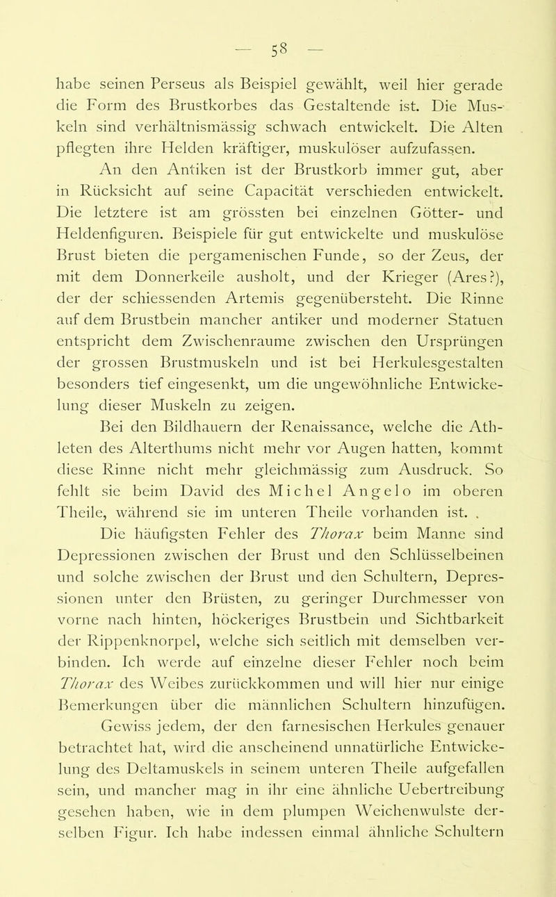 5« habe seinen Perseus als Beispiel gewählt, weil hier gerade die Form des Brustkorbes das Gestaltende ist. Die Mus- keln sind verhältnismässig schwach entwickelt. Die Alten pflegten ihre Helden kräftiger, muskulöser aufzufassen. An den Antiken ist der Brustkorb immer gut, aber in Rücksicht auf seine Capacität verschieden entwickelt. Die letztere ist am grössten bei einzelnen Götter- und Heldenfiguren. Beispiele für gut entwickelte und muskulöse Brust bieten die pergamenischen Funde, so der Zeus, der mit dem Donnerkeile ausholt, und der Krieger (Ares?), der der schiessenden Artemis gegenübersteht. Die Rinne auf dem Brustbein mancher antiker und moderner Statuen entspricht dem Zwischenräume zwischen den Ursprüngen der grossen Brustmuskeln und ist bei Herkulesgestalten besonders tief eingesenkt, um die ungewöhnliche Entwicke- lung dieser Muskeln zu zeigen. Bei den Bildhauern der Renaissance, welche die Ath- leten des Alterthums nicht mehr vor Augen hatten, kommt diese Rinne nicht mehr gleichmässig zum Ausdruck. So fehlt sie beim David des Michel Angelo im oberen Theile, während sie im unteren Theile vorhanden ist. . Die häufigsten Fehler des Thorax beim Manne sind Depressionen zwischen der Brust und den Schlüsselbeinen und solche zwischen der Brust und den Schultern, Depres- sionen unter den Brüsten, zu geringer Durchmesser von vorne nach hinten, höckeriges Brustbein und Sichtbarkeit der Rippenknorpel, welche sich seitlich mit demselben ver- binden. Ich werde auf einzelne dieser Fehler noch beim Thorax des Weibes zurückkommen und will hier nur einige Bemerkungen über die männlichen Schultern hinzufügen. Gewiss jedem, der den farnesischen Herkules genauer betrachtet hat, wird die anscheinend unnatürliche Entwicke- lung des Deltamuskels in seinem unteren Theile aufgefallen sein, und mancher mag in ihr eine ähnliche Uebertreibung gesehen haben, wie in dem plumpen Weichenwulste der- selben Figur. Ich habe indessen einmal ähnliche Schultern o