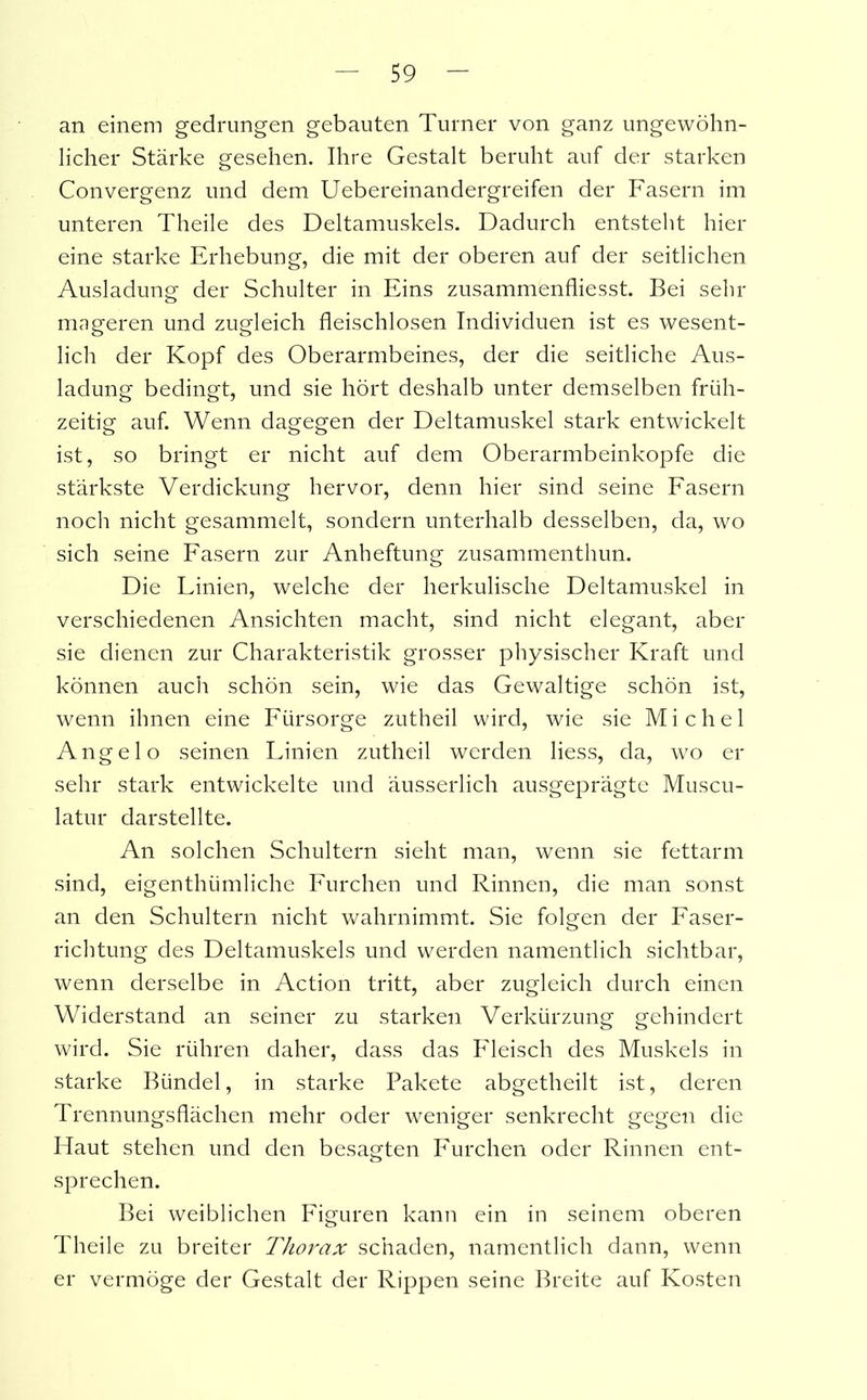 an einem gedrungen gebauten Turner von ganz ungewöhn- licher Stärke gesehen. Ihre Gestalt beruht auf der starken Convergenz und dem Uebereinandergreifen der Fasern im unteren Theile des Deltamuskels. Dadurch entstellt hier eine starke Erhebung, die mit der oberen auf der seitlichen Ausladung der Schulter in Eins zusammenfliesst. Bei sehr mageren und zugleich fleischlosen Individuen ist es wesent- lich der Kopf des Oberarmbeines, der die seitliche Aus- ladung bedingt, und sie hört deshalb unter demselben früh- zeitig auf. Wenn dagegen der Deltamuskel stark entwickelt ist, so bringt er nicht auf dem Oberarmbeinkopfe die stärkste Verdickung hervor, denn hier sind seine Fasern noch nicht gesammelt, sondern unterhalb desselben, da, wo sich seine Fasern zur Anheftung zusammenthun. Die Linien, welche der herkulische Deltamuskel in verschiedenen Ansichten macht, sind nicht elegant, aber sie dienen zur Charakteristik grosser physischer Kraft und können auch schön sein, wie das Gewaltige schön ist, wenn ihnen eine Fürsorge zutheil wird, wie sie Michel Angel o seinen Linien zutheil werden liess, da, wo er sehr stark entwickelte und äusserlich ausgeprägte Muscu- latur darstellte. An solchen Schultern sieht man, wenn sie fettarm sind, eigenthümliche Furchen und Rinnen, die man sonst an den Schultern nicht wahrnimmt. Sie folgen der Faser- richtung des Deltamuskels und werden namentlich sichtbar, wenn derselbe in Action tritt, aber zugleich durch einen Widerstand an seiner zu starken Verkürzung gehindert wird. Sie rühren daher, dass das Fleisch des Muskels in starke Bündel, in starke Pakete abgetheilt ist, deren Trennungsflächen mehr oder weniger senkrecht gegen die Haut stehen und den besagten Furchen oder Rinnen ent- sprechen. Bei weiblichen Figuren kann ein in seinem oberen Theile zu breiter Thorax schaden, namentlich dann, wenn er vermöge der Gestalt der Rippen seine Breite auf Kosten