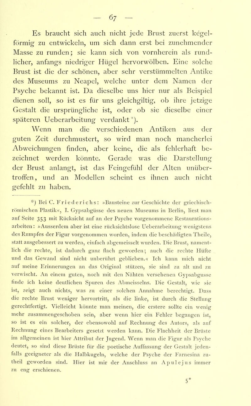 6; Es braucht sich auch nicht jede Brust zuerst kegel- förmig zu entwickeln, um sich dann erst bei zunehmender Masse zu runden; sie kann sich von vornherein als rund- licher, anfangs niedriger Hügel hervorwölben. Eine solche Brust ist die der schönen, aber sehr verstümmelten Antike des Museums zu Neapel, welche unter dem Namen der Psyche bekannt ist. Da dieselbe uns hier nur als Beispiel dienen soll, so ist es für uns gleichgiltig, ob ihre jetzige Gestalt die ursprüngliche ist, oder ob sie dieselbe einer späteren Ueberarbeitung verdankt*). Wenn man die verschiedenen Antiken aus der guten Zeit durchmustert, so wird man noch mancherlei Abweichungen finden, aber keine, die als fehlerhaft be- zeichnet werden könnte. Gerade was die Darstellung der Brust anlangt, ist das Feingefühl der Alten unüber- troffen, und an Modellen scheint es ihnen auch nicht gefehlt zu haben. '*') Bei C. Friederichs: »Bausteine zur Geschichte der griechisch- römischen Plastik«, I. Gypsabgüsse des neuen Museums in Berlin, liest man auf Seite 353 mit Rücksicht auf an der Psyche vorgenommene Restaurations- arbeiten : »Ausserdem aber ist eine rücksichtslose Ueberarbeitung wenigstens des Rumpfes der Figur vorgenommen worden, indem die beschädigten Theile, statt ausgebessert zu werden, einfach abgemeisselt wurden. Die Brust, nament- lich die rechte, ist dadurch ganz flach geworden; auch die rechte Hüfte und das Gewand sind nicht unberührt geblieben.« Ich kann mich nicht auf meine Erinnerungen an das Original stützen, sie sind zu alt und zu verwischt. An einem guten, noch mit den Nähten versehenen Gypsabgüsse finde ich keine deutlichen Spuren des Abmeisseins. Die Gestalt, wie sie ist, zeigt auch nichts, was zu einer solchen Annahme berechtigt. Dass die rechte Brust weniger hervortritt, als die linke, ist durch die Stellung gerechtfertigt. Vielleicht könnte man meinen, die erstere sollte ein wenig mehr zusammengeschoben sein, aber wenn hier ein Fehler begangen ist, so ist es ein solcher, der ebensowohl auf Rechnung des Autors, als auf Rechnung eines Bearbeiters gesetzt werden kann. Die Flachheit der Brüste im allgemeinen ist hier Attribut der Jugend. Wenn man die Figur als Psyche deutet, so sind diese Brüste für die poetische Auffassung der Gestalt jeden- falls geeigneter als die Halbkugeln, welche der Psyche der Farnesina zu- theil geworden sind. Hier ist mir der Anschluss an Ap ul ejus immer zu eng erschienen. 5