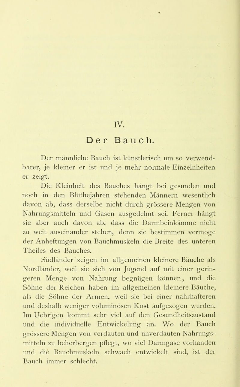 Der Bauch. Der männliche Bauch ist künstlerisch um so verwend- barer, je kleiner er ist und je mehr normale Einzelnheiten er zeigt. Die Kleinheit des Bauches hängt bei gesunden und noch in den Blüthejahren stehenden Männern wesentlich davon ab, dass derselbe nicht durch grössere Mengen von Nahrungsmitteln und Gasen ausgedehnt sei. Ferner hängt sie aber auch davon ab, dass die Darmbeinkämme nicht zu weit auseinander stehen, denn sie bestimmen vermöge der Anheftungen von Bauchmuskeln die Breite des unteren Theiles des Bauches. Südländer zeigen im allgemeinen kleinere Bäuche als Nordländer, weil sie sich von Jugend auf mit einer gerin- geren Menge von Nahrung begnügen können, und die Söhne der Reichen haben im allgemeinen kleinere Bäuche, als die Söhne der Armen, weil sie bei einer nahrhafteren und deshalb weniger voluminösen Kost aufgezogen wurden. Im Uebrigen kommt sehr viel auf den Gesundheitszustand und die individuelle Entwickelung an. Wo der Bauch grössere Mengen von verdauten und unverdauten Nahrungs- mitteln zu beherbergen pflegt, wo viel Darmgase vorhanden und die Bauchmuskeln schwach entwickelt sind, ist der Bauch immer schlecht.