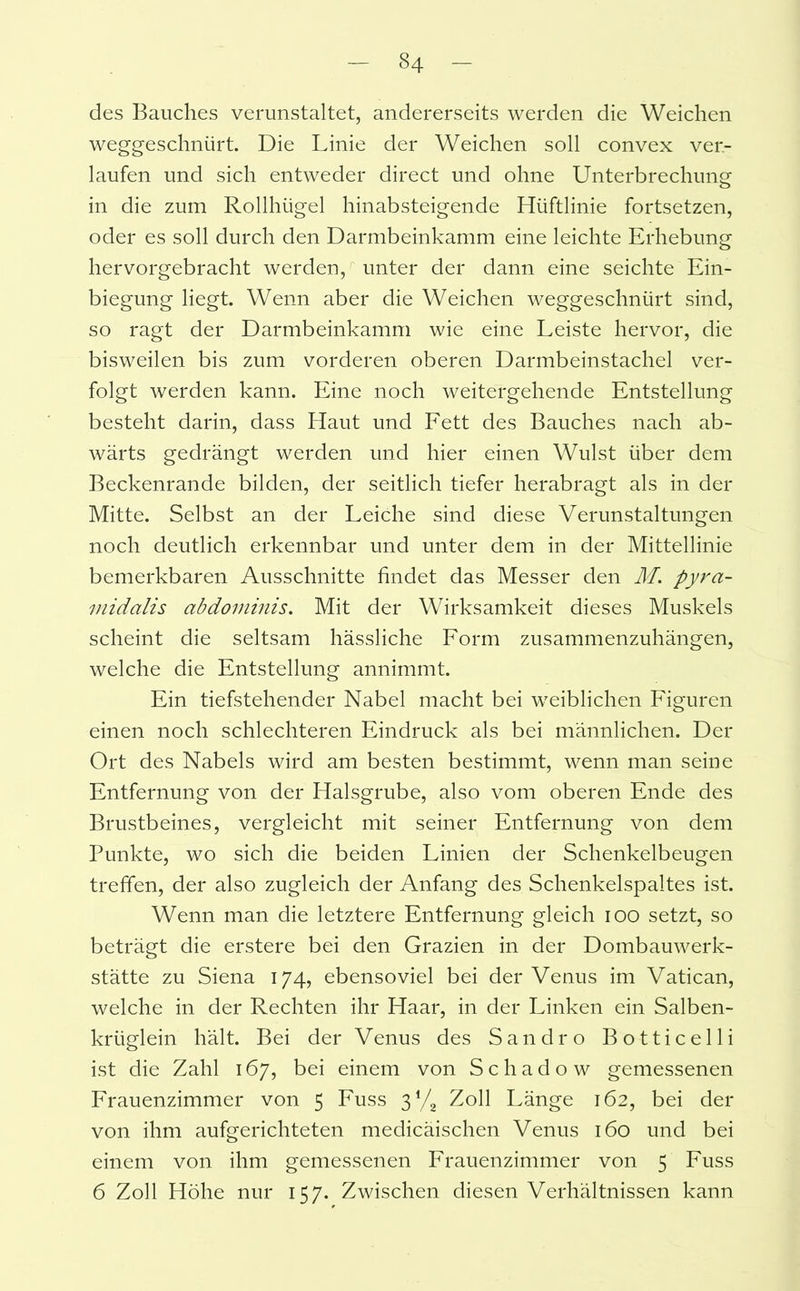 des Bauches verunstaltet, andererseits werden die Weichen weggeschnürt. Die Linie der Weichen soll convex ver- laufen und sich entweder direct und ohne Unterbrechung in die zum Rollhügel hinabsteigende Hüftlinie fortsetzen, oder es soll durch den Darmbeinkamm eine leichte Erhebung hervorgebracht werden, unter der dann eine seichte Ein- biegung liegt. Wenn aber die Weichen weggeschnürt sind, so ragt der Darmbeinkamm wie eine Leiste hervor, die bisweilen bis zum vorderen oberen Darmbeinstachel ver- folgt werden kann. Eine noch weitergehende Entstellung besteht darin, dass Haut und Fett des Bauches nach ab- wärts gedrängt werden und hier einen Wulst über dem Beckenrande bilden, der seitlich tiefer herabragt als in der Mitte. Selbst an der Leiche sind diese Verunstaltungen noch deutlich erkennbar und unter dem in der Mittellinie bemerkbaren Ausschnitte findet das Messer den M. pyra- midalis abdominis. Mit der Wirksamkeit dieses Muskels scheint die seltsam hässliche Form zusammenzuhängen, welche die Entstellung annimmt. Ein tiefstehender Nabel macht bei weiblichen Figuren einen noch schlechteren Eindruck als bei männlichen. Der Ort des Nabels wird am besten bestimmt, wenn man seine Entfernung von der Halsgrube, also vom oberen Ende des Brustbeines, vergleicht mit seiner Entfernung von dem Punkte, wo sich die beiden Linien der Schenkelbeugen treffen, der also zugleich der Anfang des Schenkelspaltes ist. Wenn man die letztere Entfernung gleich ioo setzt, so beträgt die erstere bei den Grazien in der Dombauwerk- stätte zu Siena 174, ebensoviel bei der Venus im Vatican, welche in der Rechten ihr Haar, in der Linken ein Salben- krüglein hält. Bei der Venus des Sandro Botticelli ist die Zahl 167, bei einem von Schadow gemessenen Frauenzimmer von 5 Fuss 31/2 Zoll Länge 162, bei der von ihm aufgerichteten medicäischen Venus 160 und bei einem von ihm gemessenen Frauenzimmer von 5 Fuss 6 Zoll Höhe nur 157. Zwischen diesen Verhältnissen kann