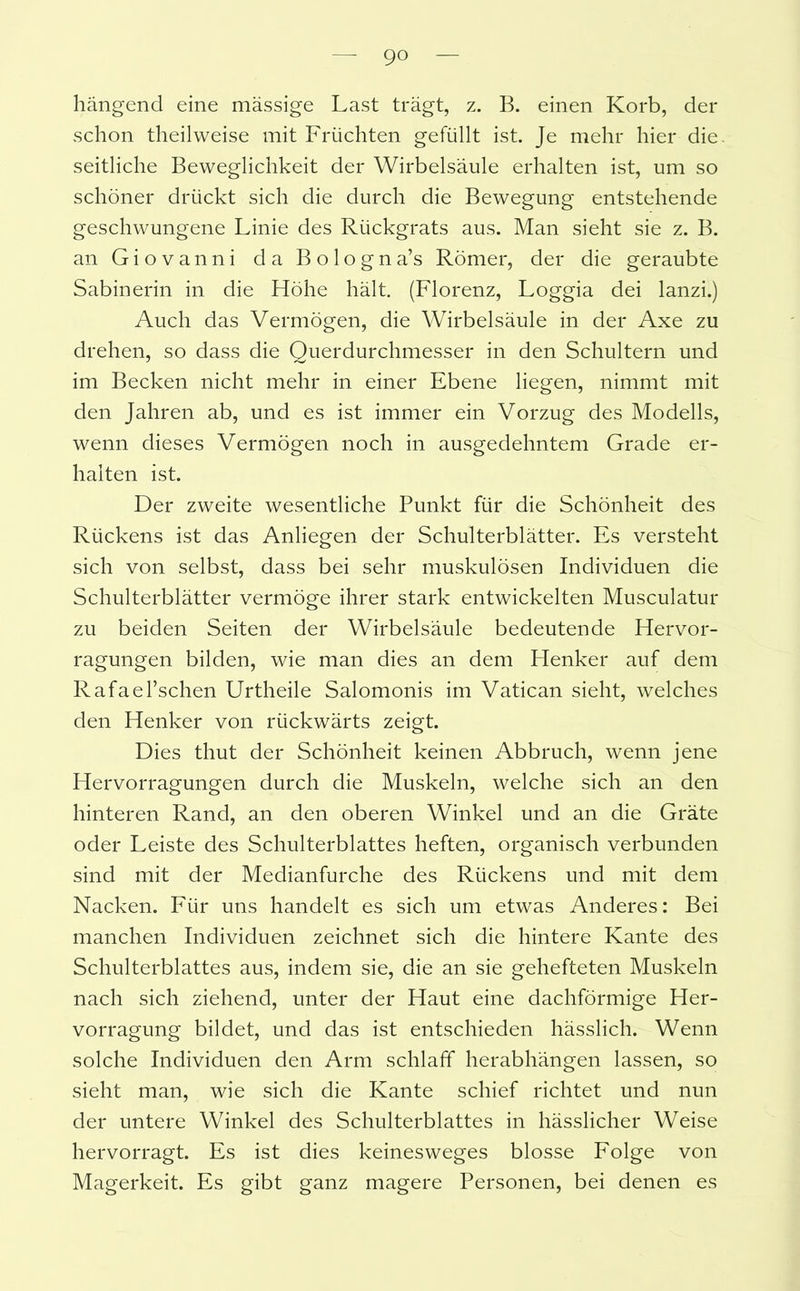 hängend eine massige Last trägt, z. B. einen Korb, der schon theilweise mit Früchten gefüllt ist. Je mehr hier die. seitliche Beweglichkeit der Wirbelsäule erhalten ist, um so schöner drückt sich die durch die Bewegung entstehende geschwungene Linie des Rückgrats aus. Man sieht sie z. B. an Giovanni da Bologna’s Römer, der die geraubte Sabinerin in die Höhe hält. (Florenz, Loggia dei lanzi.) Auch das Vermögen, die Wirbelsäule in der Axe zu drehen, so dass die Querdurchmesser in den Schultern und im Becken nicht mehr in einer Ebene liegen, nimmt mit den Jahren ab, und es ist immer ein Vorzug des Modells, wenn dieses Vermögen noch in ausgedehntem Grade er- halten ist. Der zweite wesentliche Punkt für die Schönheit des Rückens ist das Anliegen der Schulterblätter. Es versteht sich von selbst, dass bei sehr muskulösen Individuen die Schulterblätter vermöge ihrer stark entwickelten Musculatur zu beiden Seiten der Wirbelsäule bedeutende Hervor- ragungen bilden, wie man dies an dem Henker auf dem Rafael’schen Urtheile Salomonis im Vatican sieht, welches den Henker von rückwärts zeigt. Dies thut der Schönheit keinen Abbruch, wenn jene Hervorragungen durch die Muskeln, welche sich an den hinteren Rand, an den oberen Winkel und an die Gräte oder Leiste des Schulterblattes heften, organisch verbunden sind mit der Medianfurche des Rückens und mit dem Nacken. Für uns handelt es sich um etwas Anderes: Bei manchen Individuen zeichnet sich die hintere Kante des Schulterblattes aus, indem sie, die an sie gehefteten Muskeln nach sich ziehend, unter der Haut eine dachförmige Her- vorragung bildet, und das ist entschieden hässlich. Wenn solche Individuen den Arm schlaff herabhängen lassen, so sieht man, wie sich die Kante schief richtet und nun der untere Winkel des Schulterblattes in hässlicher Weise hervorragt. Es ist dies keinesweges blosse Folge von Magerkeit. Es gibt ganz magere Personen, bei denen es