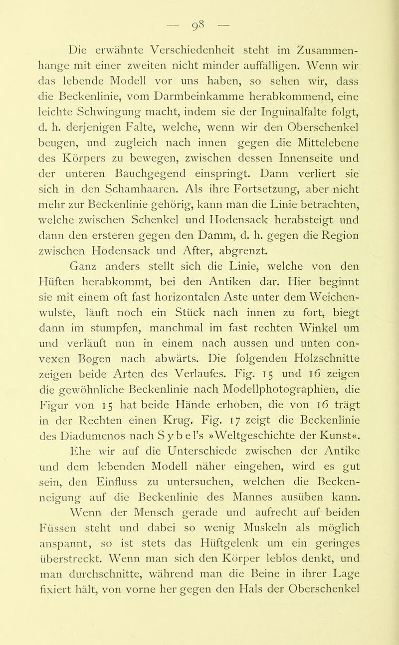 9S Die erwähnte Verschiedenheit steht im Zusammen- hänge mit einer zweiten nicht minder auffälligen. Wenn wir das lebende Modell vor uns haben, so sehen wir, dass die Beckenlinie, vom Darmbeinkamme herabkommend, eine leichte Schwingung macht, indem sie der Inguinalfalte folgt, d. h. derjenigen Falte, welche, wenn wir den Oberschenkel beugen, und zugleich nach innen gegen die Mittelebene des Körpers zu bewegen, zwischen dessen Innenseite und der unteren Bauchgegend einspringt. Dann verliert sie sich in den Schamhaaren. Als ihre Fortsetzung, aber nicht mehr zur Beckenlinie gehörig, kann man die Linie betrachten, welche zwischen Schenkel und Hodensack herabsteigt und dann den ersteren gegen den Damm, d. h. gegen die Region zwischen Hodensack und After, abgrenzt. Ganz anders stellt sich die Linie, welche von den Hüften herabkommt, bei den Antiken dar. Hier beginnt sie mit einem oft fast horizontalen Aste unter dem Weichen- wulste, läuft noch ein Stück nach innen zu fort, biegt dann im stumpfen, manchmal im fast rechten Winkel um und verläuft nun in einem nach aussen und unten con- vexen Bogen nach abwärts. Die folgenden Holzschnitte zeigen beide Arten des Verlaufes. Fig. 15 und 16 zeigen die gewöhnliche Beckenlinie nach Modellphotographien, die Figur von 15 hat beide Hände erhoben, die von 16 trägt in der Rechten einen Krug. Fig. 17 zeigt die Beckenlinie des Diadumenos nach Sybel’s »Weltgeschichte der Kunst«. Ehe wir auf die Unterschiede zwischen der Antike und dem lebenden Modell näher eingehen, wird es gut sein, den Einfluss zu untersuchen, welchen die Becken- neigung auf die Beckenlinie des Mannes ausiiben kann. Wenn der Mensch gerade und aufrecht auf beiden Füssen steht und dabei so wenig Muskeln als möglich anspannt, so ist stets das Hüftgelenk um ein geringes überstreckt. Wenn man sich den Körper leblos denkt, und man durchschnitte, während man die Beine in ihrer Lage fixiert hält, von vorne her gegen den Hals der Oberschenkel