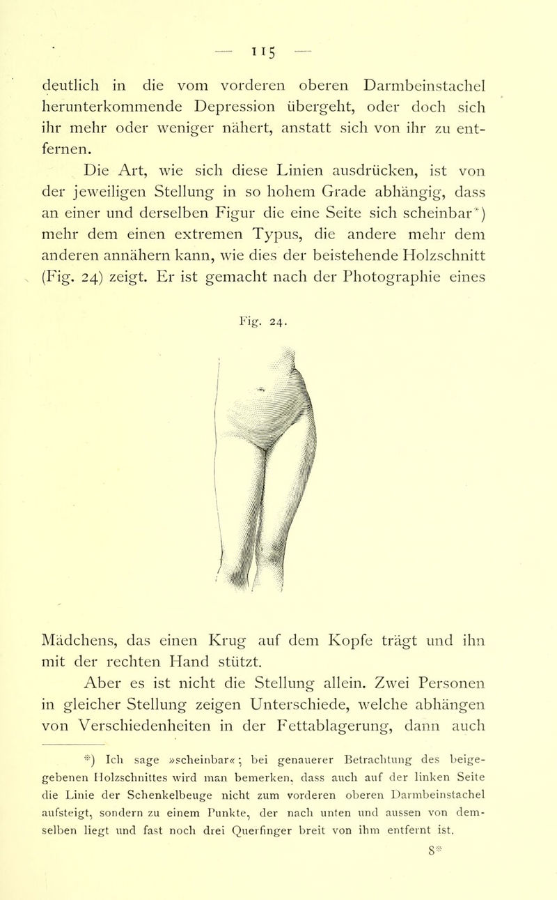 deutlich in die vom vorderen oberen Darmbeinstachel herunterkommende Depression übergeht, oder doch sich ihr mehr oder weniger nähert, anstatt sich von ihr zu ent- fernen. Die Art, wie sich diese Linien ausdrücken, ist von der jeweiligen Stellung in so hohem Grade abhängig, dass an einer und derselben Figur die eine Seite sich scheinbar*) mehr dem einen extremen Typus, die andere mehr dem anderen annähern kann, wie dies der beistehende Holzschnitt (Fig. 24) zeigt. Er ist gemacht nach der Photographie eines Fig. 24. Mädchens, das einen Krug auf dem Kopfe trägt und ihn mit der rechten Hand stützt. Aber es ist nicht die Stellung allein. Zwei Personen in gleicher Stellung zeigen Unterschiede, welche abhängen von Verschiedenheiten in der Fettablagerung, dann auch *) Ich sage »scheinbar« • bei genauerer Betrachtung des beige- gebenen Holzschnittes wird mail bemerken, dass auch auf der linken Seite die Linie der Schenkelbeuge nicht zum vorderen oberen Darmbeinstachel aufsteigt, sondern zu einem Punkte, der nach unten und aussen von dem- selben liegt und fast noch drei Querfinger breit von ihm entfernt ist. 8*