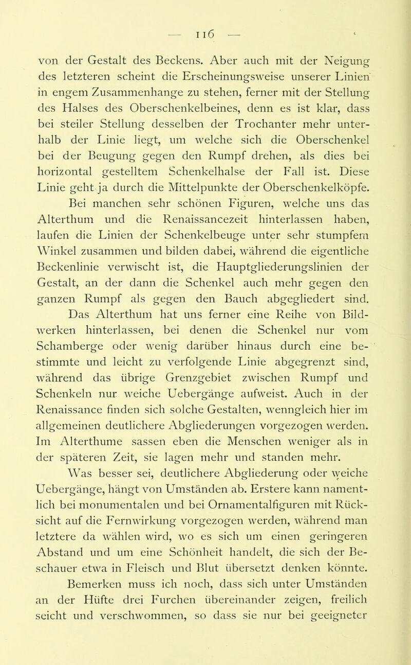 von der Gestalt des Beckens. Aber auch mit der Neigung- des letzteren scheint die Erscheinungsweise unserer Linien in engem Zusammenhänge zu stehen, ferner mit der Stellung des Halses des Oberschenkelbeines, denn es ist klar, dass bei steiler Stellung desselben der Trochanter mehr unter- halb der Linie liegt, um welche sich die Oberschenkel bei der Beugung gegen den Rumpf drehen, als dies bei horizontal gestelltem Schenkelhälse der Fall ist. Diese Linie geht ja durch die Mittelpunkte der Oberschenkelköpfe. Bei manchen sehr schönen Figuren, welche uns das Alterthum und die Renaissancezeit hinterlassen haben, laufen die Linien der Schenkelbeuge unter sehr stumpfem Winkel zusammen und bilden dabei, während die eigentliche Beckenlinie verwischt ist, die Hauptgliederungslinien der Gestalt, an der dann die Schenkel auch mehr gegen den ganzen Rumpf als gegen den Bauch abgegliedert sind. Das Alterthum hat uns ferner eine Reihe von Bild- werken hinterlassen, bei denen die Schenkel nur vom Schamberge oder wenig darüber hinaus durch eine be- stimmte und leicht zu verfolgende Linie abgegrenzt sind, während das übrige Grenzgebiet zwischen Rumpf und Schenkeln nur weiche Uebergänge aufweist. Auch in der Renaissance finden sich solche Gestalten, wenngleich hier im allgemeinen deutlichere Abgliederungen vorgezogen werden. Im Alterthume sassen eben die Menschen weniger als in der späteren Zeit, sie lagen mehr und standen mehr. Was besser sei, deutlichere Abgliederung oder weiche Uebergänge, hängt von Umständen ab. Erstere kann nament- lich bei monumentalen und bei Ornamentalfiguren mit Rück- sicht auf die Fernwirkung vorgezogen werden, während man letztere da wählen wird, wo es sich um einen geringeren Abstand und um eine Schönheit handelt, die sich der Be- schauer etwa in Fleisch und Blut übersetzt denken könnte. Bemerken muss ich noch, dass sich unter Umständen an der Hüfte drei Furchen übereinander zeigen, freilich seicht und verschwommen, so dass sie nur bei geeigneter