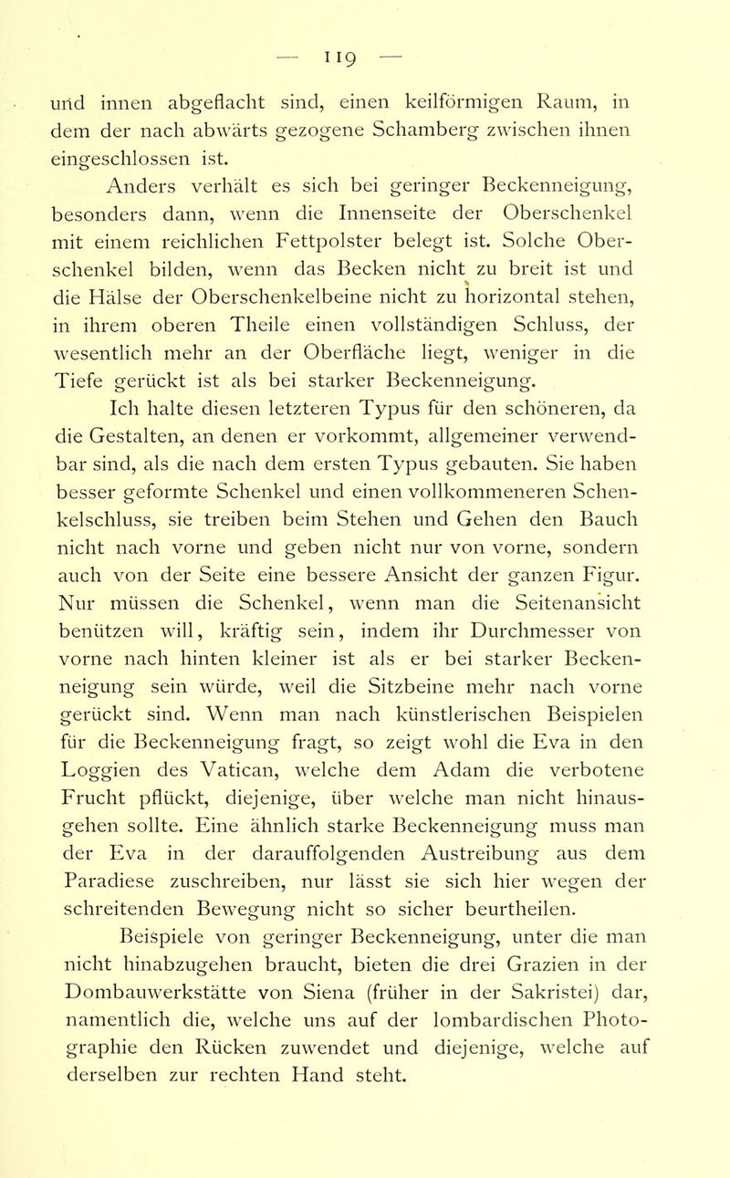 und innen abgeflacht sind, einen keilförmigen Raum, in dem der nach abwärts gezogene Schamberg zwischen ihnen eingeschlossen ist. Anders verhält es sich bei geringer Beckenneigung, besonders dann, wenn die Innenseite der Oberschenkel mit einem reichlichen Fettpolster belegt ist. Solche Ober- schenkel bilden, wenn das Becken nicht zu breit ist und die Hälse der Oberschenkelbeine nicht zu horizontal stehen, in ihrem oberen Theile einen vollständigen Schluss, der wesentlich mehr an der Oberfläche liegt, weniger in die Tiefe gerückt ist als bei starker Beckenneigung. Ich halte diesen letzteren Typus für den schöneren, da die Gestalten, an denen er vorkommt, allgemeiner verwend- bar sind, als die nach dem ersten Typus gebauten. Sie haben besser geformte Schenkel und einen vollkommeneren Schen- kelschluss, sie treiben beim Stehen und Gehen den Bauch nicht nach vorne und geben nicht nur von vorne, sondern auch von der Seite eine bessere Ansicht der ganzen Figur. Nur müssen die Schenkel, wenn man die Seitenansicht benützen will, kräftig sein, indem ihr Durchmesser von vorne nach hinten kleiner ist als er bei starker Becken- neigung sein würde, weil die Sitzbeine mehr nach vorne gerückt sind. Wenn man nach künstlerischen Beispielen für die Beckenneigung fragt, so zeigt wohl die Eva in den Loggien des Vatican, welche dem Adam die verbotene Frucht pflückt, diejenige, über welche man nicht hinaus- gehen sollte. Eine ähnlich starke Beckenneigung muss man der Eva in der darauffolgenden Austreibung aus dem Paradiese zuschreiben, nur lässt sie sich hier wegen der schreitenden Bewegung nicht so sicher beurtheilen. Beispiele von geringer Beckenneigung, unter die man nicht hinabzugehen braucht, bieten die drei Grazien in der Dombauwerkstätte von Siena (früher in der Sakristei) dar, namentlich die, welche uns auf der lombardischen Photo- graphie den Rücken zuwendet und diejenige, welche auf derselben zur rechten Hand steht.