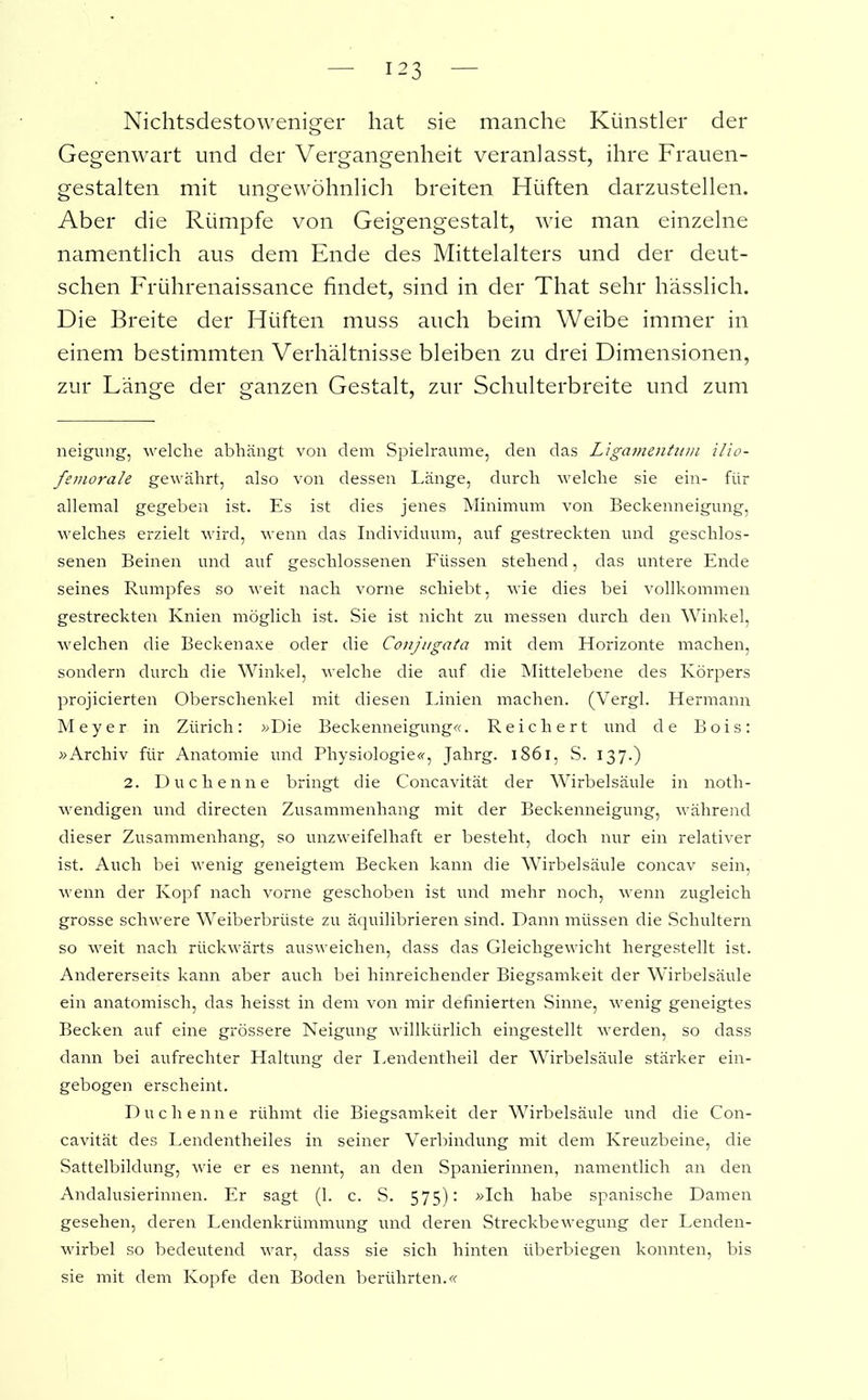 Nichtsdestoweniger hat sie manche Künstler der Gegenwart und der Vergangenheit veranlasst, ihre Frauen- gestalten mit ungewöhnlich breiten Hüften darzustellen. Aber die Rümpfe von Geigengestalt, wie man einzelne namentlich aus dem Ende des Mittelalters und der deut- schen Frührenaissance findet, sind in der That sehr hässlich. Die Breite der Hüften muss auch beim Weibe immer in einem bestimmten Verhältnisse bleiben zu drei Dimensionen, zur Länge der ganzen Gestalt, zur Schulterbreite und zum neigung, welche abhängt von dem Spielräume, den das Ligamentum ilio- femorale gewährt, also von dessen Länge, durch welche sie ein- für allemal gegeben ist. Es ist dies jenes Minimum von Beckenneigung, welches erzielt wird, wenn das Individuum, auf gestreckten und geschlos- senen Beinen und auf geschlossenen Füssen stehend, das untere Ende seines Rumpfes so weit nach vorne schiebt, wie dies bei vollkommen gestreckten Knien möglich ist. Sie ist nicht zu messen durch den Winkel, welchen die Beckenaxe oder die Conjugata mit dem Horizonte machen, sondern durch die Winkel, welche die auf die Mittelebene des Körpers projicierten Oberschenkel mit diesen Linien machen. (Vergl. Hermann Meyer in Zürich: »Die Beckenneigung«. Reichert und de Bois: »Archiv für Anatomie und Physiologie«, Jahrg. 1861, S. 137.) 2. Duchenne bringt die Concavität der Wirbelsäule in noth- wendigen und directen Zusammenhang mit der Beckenneigung, während dieser Zusammenhang, so unzweifelhaft er besteht, doch nur ein relativer ist. Auch bei wenig geneigtem Becken kann die Wirbelsäule concav sein, wenn der Kopf nach vorne geschoben ist und mehr noch, wenn zugleich grosse schwere Weiberbrüste zu äquilibrieren sind. Dann müssen die Schultern so weit nach rückwärts ausweichen, dass das Gleichgewicht hergestellt ist. Andererseits kann aber auch bei hinreichender Biegsamkeit der Wirbelsäule ein anatomisch, das heisst in dem von mir definierten Sinne, wenig geneigtes Becken auf eine grössere Neigung willkürlich eingestellt werden, so dass dann bei aufrechter Haltung der Lendentheil der Wirbelsäule stärker ein- gebogen erscheint. Duchenne rühmt die Biegsamkeit der Wirbelsäule und die Con- cavität des Lendentheiles in seiner Verbindung mit dem Kreuzbeine, die Sattelbildung, wie er es nennt, an den Spanierinnen, namentlich an den Andalusierinnen. Er sagt (1. c. S. 575): »Ich habe spanische Damen gesehen, deren Lendenkrümmung und deren Streckbewegung der Lenden- wirbel so bedeutend war, dass sie sich hinten iiberbiegen konnten, bis sie mit dem Kopfe den Boden berührten.«