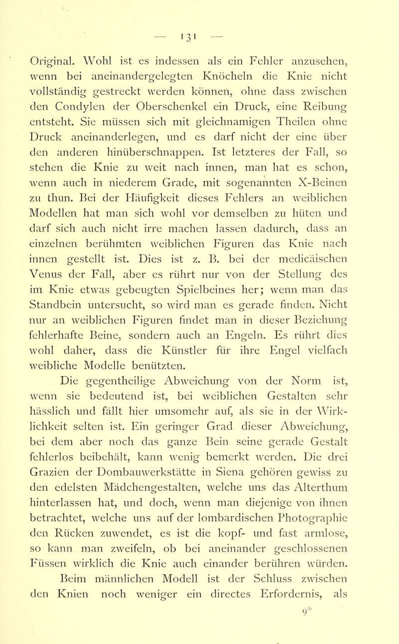 Original. Wohl ist es indessen als ein Fehler anzusehen, wenn bei aneinandergelegten Knöcheln die Knie nicht vollständig gestreckt werden können, ohne dass zwischen den Condylen der Oberschenkel ein Druck, eine Reibung entsteht. Sie müssen sich mit gleichnamigen Theilen ohne Druck aneinanderlegen, und es darf nicht der eine über den anderen hinüberschnappen. Ist letzteres der Fall, so stehen die Knie zu weit nach innen, man hat es schon, wenn auch in niederem Grade, mit sogenannten X-Beinen zu thun. Bei der Häufigkeit dieses Fehlers an weiblichen Modellen hat man sich wohl vor demselben zu hüten und darf sich auch nicht irre machen lassen dadurch, dass an einzelnen berühmten weiblichen Figuren das Knie nach innen gestellt ist. Dies ist z. B. bei der medicäischen Venus der Fall, aber es rührt nur von der Stellung des im Knie etwas gebeugten Spielbeines her; wenn man das Standbein untersucht, so wird man es gerade finden. Nicht nur an weiblichen Figuren findet man in dieser Beziehung fehlerhafte Beine, sondern auch an Engeln. Es rührt dies wohl daher, dass die Künstler für ihre Engel vielfach weibliche Modelle benützten. Die gegentheilige Abweichung von der Norm ist, wenn sie bedeutend ist, bei weiblichen Gestalten sehr hässlich und fällt hier umsomehr auf, als sie in der Wirk- lichkeit selten ist. Ein geringer Grad dieser Abweichung, bei dem aber noch das ganze Bein seine gerade Gestalt fehlerlos beibehält, kann wenig bemerkt werden. Die drei Grazien der Dombauwerkstätte in Siena gehören gewiss zu den edelsten Mädchengestalten, welche uns das Alterthum hinterlassen hat, und doch, wenn man diejenige von ihnen betrachtet, welche uns auf der lombardischen Photographie den Rücken zuwendet, es ist die köpf- und fast armlose, so kann man zweifeln, ob bei aneinander geschlossenen Füssen wirklich die Knie auch einander berühren würden. Beim männlichen Modell ist der Schluss zwischen den Knien noch weniger ein directes Erfordernis, als