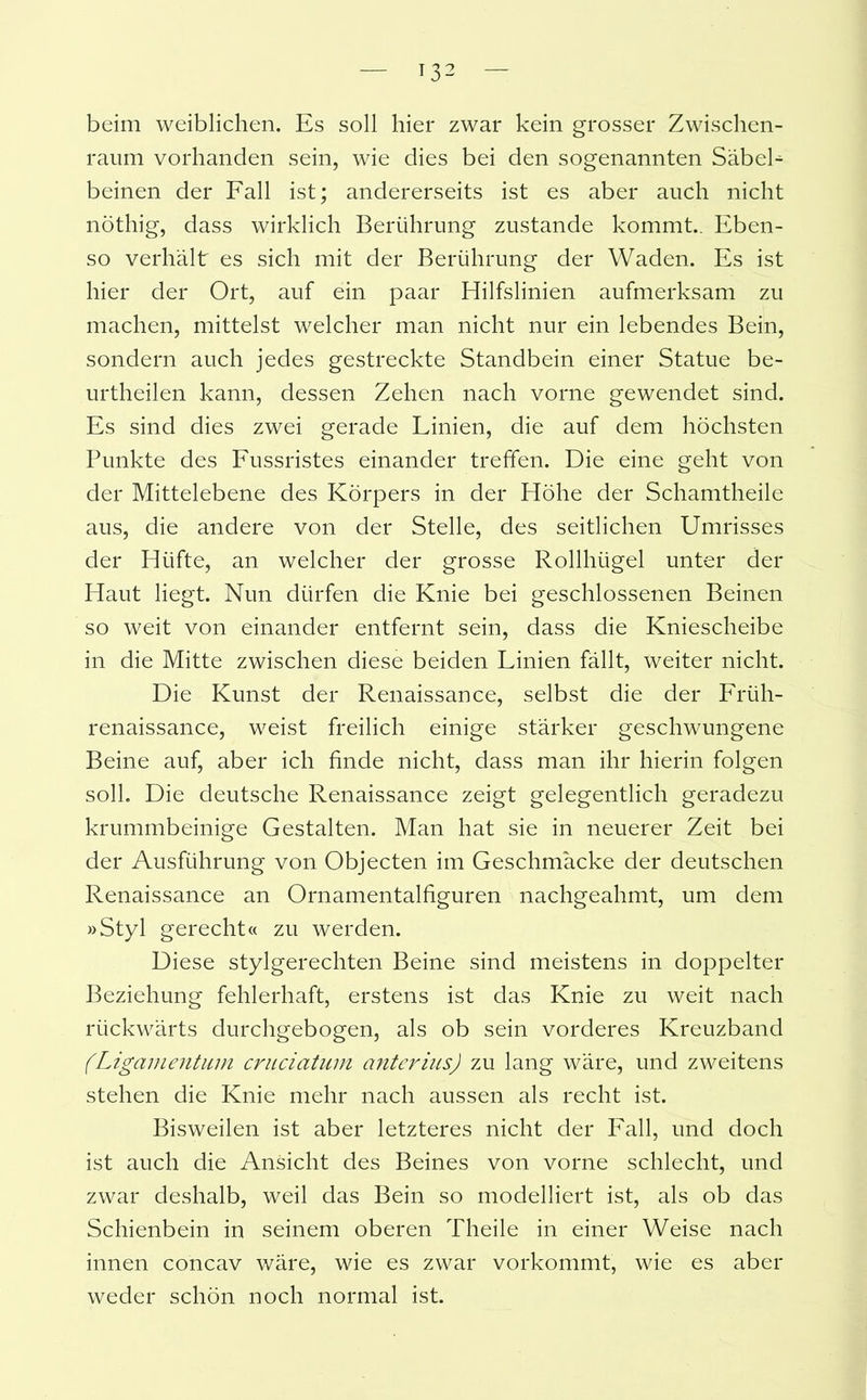 beim weiblichen. Es soll hier zwar kein grosser Zwischen- raum vorhanden sein, wie dies bei den sogenannten SäbeL beinen der Fall ist; andererseits ist es aber auch nicht nöthig, dass wirklich Berührung zustande kommt.. Eben- so verhält es sich mit der Berührung der Waden. Es ist hier der Ort, auf ein paar Hilfslinien aufmerksam zu machen, mittelst welcher man nicht nur ein lebendes Bein, sondern auch jedes gestreckte Standbein einer Statue be- urtheilen kann, dessen Zehen nach vorne gewendet sind. Es sind dies zwei gerade Linien, die auf dem höchsten Punkte des Fussristes einander treffen. Die eine geht von der Mittelebene des Körpers in der Höhe der Schamtheile aus, die andere von der Stelle, des seitlichen Umrisses der Hüfte, an welcher der grosse Rollhügel unter der Haut hegt. Nun dürfen die Knie bei geschlossenen Beinen so weit von einander entfernt sein, dass die Kniescheibe in die Mitte zwischen diese beiden Linien fällt, weiter nicht. Die Kunst der Renaissance, selbst die der Früh- renaissance, weist freilich einige stärker geschwungene Beine auf, aber ich finde nicht, dass man ihr hierin folgen soll. Die deutsche Renaissance zeigt gelegentlich geradezu krummbeinige Gestalten. Man hat sie in neuerer Zeit bei der Ausführung von Objecten im Geschmäcke der deutschen Renaissance an Ornamentalfiguren nachgeahmt, um dem »Styl gerecht« zu werden. Diese stylgerechten Beine sind meistens in doppelter Beziehung fehlerhaft, erstens ist das Knie zu weit nach rückwärts durchgebogen, als ob sein vorderes Kreuzband (Ligamentum cruciatum anterius) zu lang wäre, und zweitens stehen die Knie mehr nach aussen als recht ist. Bisweilen ist aber letzteres nicht der Fall, und doch ist auch die Ansicht des Beines von vorne schlecht, und zwar deshalb, weil das Bein so modelliert ist, als ob das Schienbein in seinem oberen Theile in einer Weise nach innen concav wäre, wie es zwar vorkommt, wie es aber weder schön noch normal ist.