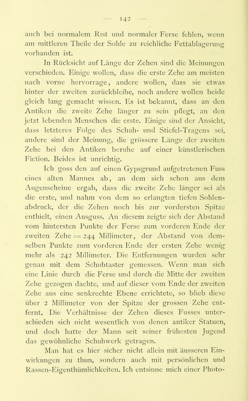 auch bei normalem Rist und normaler Ferse fehlen, wenn am mittleren Theile der Sohle zu reichliche Fettablagerung vorhanden ist. In Rücksicht auf Länge der Zehen sind die Meinungen verschieden. Einige wollen, dass die erste Zehe am meisten nach vorne hervorrage, andere wollen, dass sie etwas hinter der zweiten zurückbleibe, noch andere wollen beide gleich lang gemacht wissen. Es ist bekannt, dass an den Antiken die zweite Zehe länger zu sein pflegt, an den jetzt lebenden Menschen die erste. Einige sind der Ansicht, dass letzteres Folge des Schuh- und Stiefel-Tragens sei, andere sind der Meinung, die grössere Länge der zweiten Zehe bei den Antiken beruhe auf einer künstlerischen Fiction. Beides ist unrichtig. Ich goss den auf einen Gypsgrund aufgetretenen Fuss eines alten Mannes ab, an dem sich schon aus dem Augenscheine ergab, dass die zweite Zehe länger sei als die erste, und nahm von dem so erlangten tiefen Sohlen- abdruck, der die Zehen noch bis zur vordersten Spitze enthielt, einen Ausguss. An diesem zeigte sich der Abstand vom hintersten Punkte der Ferse zum vorderen Ende der zweiten Zehe = 244 Millimeter, der Abstand von dem- selben Punkte zum vorderen Ende der ersten Zehe wenig mehr als 242 Millimeter. Die Entfernungen wurden sehr genau mit dem Schubtaster gemessen. Wenn man sich eine Linie durch die Ferse und durch die Mitte der zweiten Zehe gezogen dachte, und auf dieser vom Ende der zweiten Zehe aus eine senkrechte Ebene errichtete, so blieb diese über 2 Millimeter von der Spitze der grossen Zehe ent- fernt. Die Verhältnisse der Zehen dieses Fusses unter- schieden sich nicht wesentlich von denen antiker Statuen, und doch hatte der Mann seit seiner frühesten Jugend das gewöhnliche Schuhwerk getragen. Man hat es hier sicher nicht allein mit äusseren Ein- wirkungen zu thun, sondern auch mit persönlichen und Rassen-Eigenthümlichkeiten. Ich entsinne mich einer Photo-