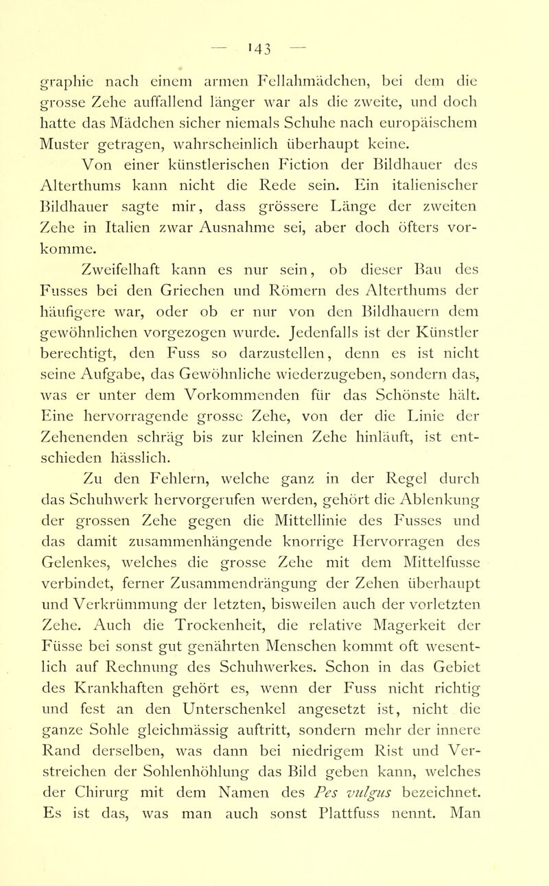 graphie nach einem armen Fellahmädchen, bei dem die grosse Zehe auffallend länger war als die zweite, und doch hatte das Mädchen sicher niemals Schuhe nach europäischem Muster getragen, wahrscheinlich überhaupt keine. Von einer künstlerischen Fiction der Bildhauer des Alterthums kann nicht die Rede sein. Ein italienischer Bildhauer sagte mir, dass grössere Länge der zweiten Zehe in Italien zwar Ausnahme sei, aber doch öfters vor- komme. Zweifelhaft kann es nur sein, ob dieser Bau des Fusses bei den Griechen und Römern des Alterthums der häufigere war, oder ob er nur von den Bildhauern dem gewöhnlichen vorgezogen wurde. Jedenfalls ist der Künstler berechtigt, den Fuss so darzustellen, denn es ist nicht seine Aufgabe, das Gewöhnliche wiederzugeben, sondern das, was er unter dem Vorkommenden für das Schönste hält. Eine hervorragende grosse Zehe, von der die Linie der Zehenenden schräg bis zur kleinen Zehe hinläuft, ist ent- schieden hässlich. Zu den Fehlern, welche ganz in der Regel durch das Schuhwerk hervorgerufen werden, gehört die Ablenkung der grossen Zehe gegen die Mittellinie des Fusses und das damit zusammenhängende knorrige Hervorragen des Gelenkes, welches die grosse Zehe mit dem Mittelfusse verbindet, ferner Zusammendrängung der Zehen überhaupt und Verkrümmung der letzten, bisweilen auch der vorletzten Zehe. Auch die Trockenheit, die relative Magerkeit der Füsse bei sonst gut genährten Menschen kommt oft wesent- lich auf Rechnung des Schuhwerkes. Schon in das Gebiet des Krankhaften gehört es, wenn der Fuss nicht richtig und fest an den Unterschenkel angesetzt ist, nicht die ganze Sohle gleichmässig auftritt, sondern mehr der innere Rand derselben, was dann bei niedrigem Rist und Ver- streichen der Sohlenhöhlung das Bild geben kann, welches der Chirurg mit dem Namen des Pes vulgiis bezeichnet. Es ist das, was man auch sonst Plattfuss nennt. Man