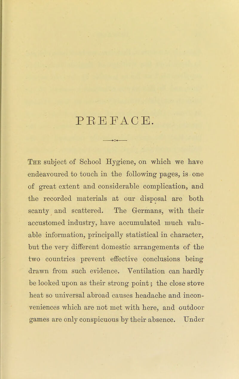 PEEFACE. *o« The subject of School Hygiene, on which we have endeavoured to touch in the following pages, is one of great extent and considerable complication, and the recorded materials at our disposal are both scanty and scattered. The Germans, with their accustomed industry, have accumulated much valu- able information, principally statistical in character, but the very different domestic arrangements of the two countries prevent effective conclusions being drawn from such evidence. Ventilation can hardly be looked upon as their strong point; the close stove heat so universal abroad causes headache and incon- veniences which are not met with here, and outdoor games are only conspicuous by their absence. Under