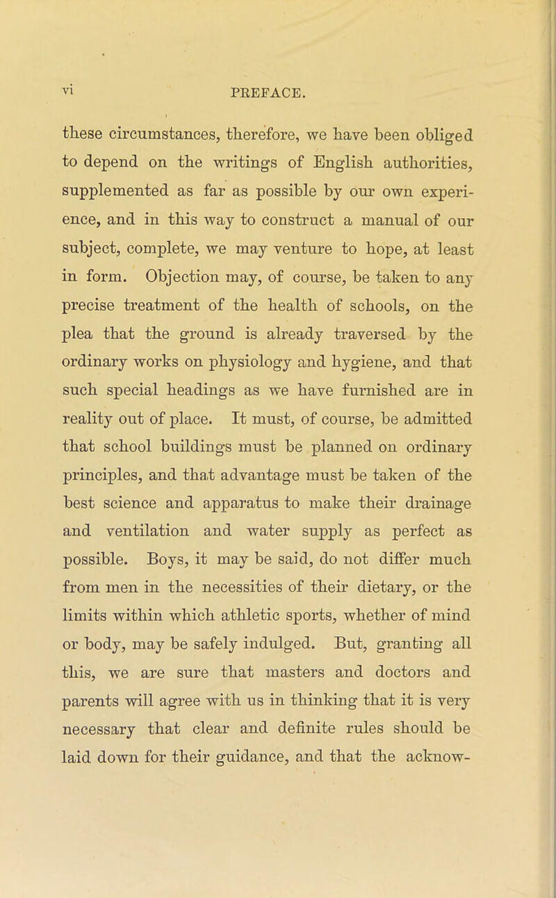 these circumstances, therefore, we have been obliged to depend on the writings of English authorities, supplemented as far as possible by our own experi- ence, and in this way to construct a manual of our subject, complete, we may venture to hope, at least in form. Objection may, of course, be taken to any precise treatment of the health of schools, on the plea that the ground is already traversed by the ordinary works on physiology and hygiene, and that such special headings as we have furnished are in reality out of place. It must, of course, be admitted that school buildings must be planned on ordinary principles, and tha,t advantage must be taken of the best science and apparatus to make their drainage and ventilation and water supply as perfect as possible. Boys, it may be said, do not differ much from men in the necessities of their dietary, or the limits within which athletic sports, whether of mind or body, may be safely indulged. But, granting all this, we are sure that masters and doctors and parents will agree with us in thinking that it is very necessary that clear and definite rules should be laid down for their guidance, and that the acknow-