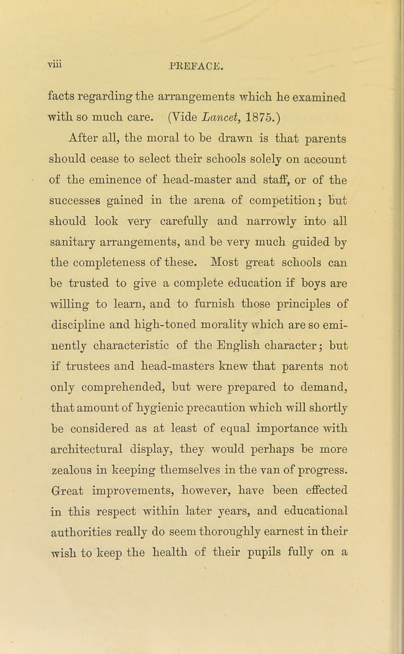 facts regarding the arrangements which he examined with so much care. (Vide Lancet, 1875.) After all, the moral to be drawn is that parents should cease to select their schools solely on account of the eminence of head-master and staff, or of the successes gained in the arena of competition; but should look very carefully and narrowly into all sanitary arrangements, and be very much guided by the completeness of these. Most great schools can be trusted to give a complete education if boys ai’e willing to learn, and to furnish those principles of discipline and high-toned morality which are so emi- nently characteristic of the English character; but if trustees and head-masters knew that parents not only comprehended, but were prepared to demand, that amount of hygienic precaution which will shortly be considered as at least of equal importance with architectural display, they would perhaps be more zealous in keeping themselves in the van of progress. Great improvements, however, have been effected in this respect within later years, and educational authorities really do seem thoroughly earnest in their wish to keep the health of their pupils fully on a