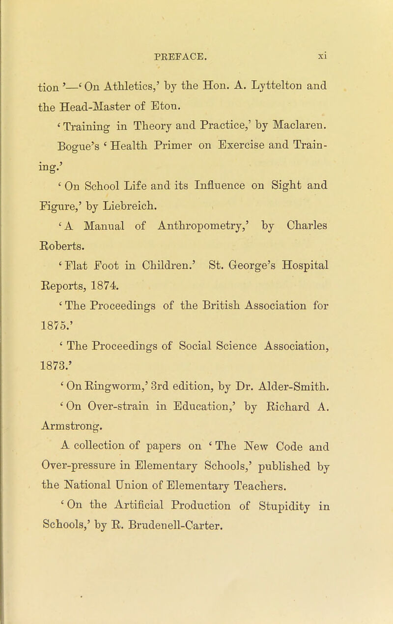 tion ’—‘ On Athletics,5 by the Hon. A. Lyttelton and the Head-Master of Eton. ‘ Training in Theory and Practice,’ by Maclaren. Boe-ue’s e Health Primer on Exercise and Train- O ing.’ ‘ On School Life and its Influence on Sight and Figure,’ by Liehreich. £ A Manual of Anthropometry,’ by Charles Boberts. ‘Elat Foot in Children.’ St. George’s Hospital Reports, 1874. c The Proceedings of the British Association for 1875.’ ‘ The Proceedings of Social Science Association, 1873.’ ‘ On Ringworm,’ 3rd edition, by Dr. Alder-Smith. c On Over-strain in Education,’ by Richard A. Armstrong. A collection of papers on ‘ The New Code and Over-pressure in Elementary Schools,’ published by the National Union of Elementary Teachers. ‘ On the Artificial Production of Stupidity in Schools,’ by R. Brudenell-Carter.