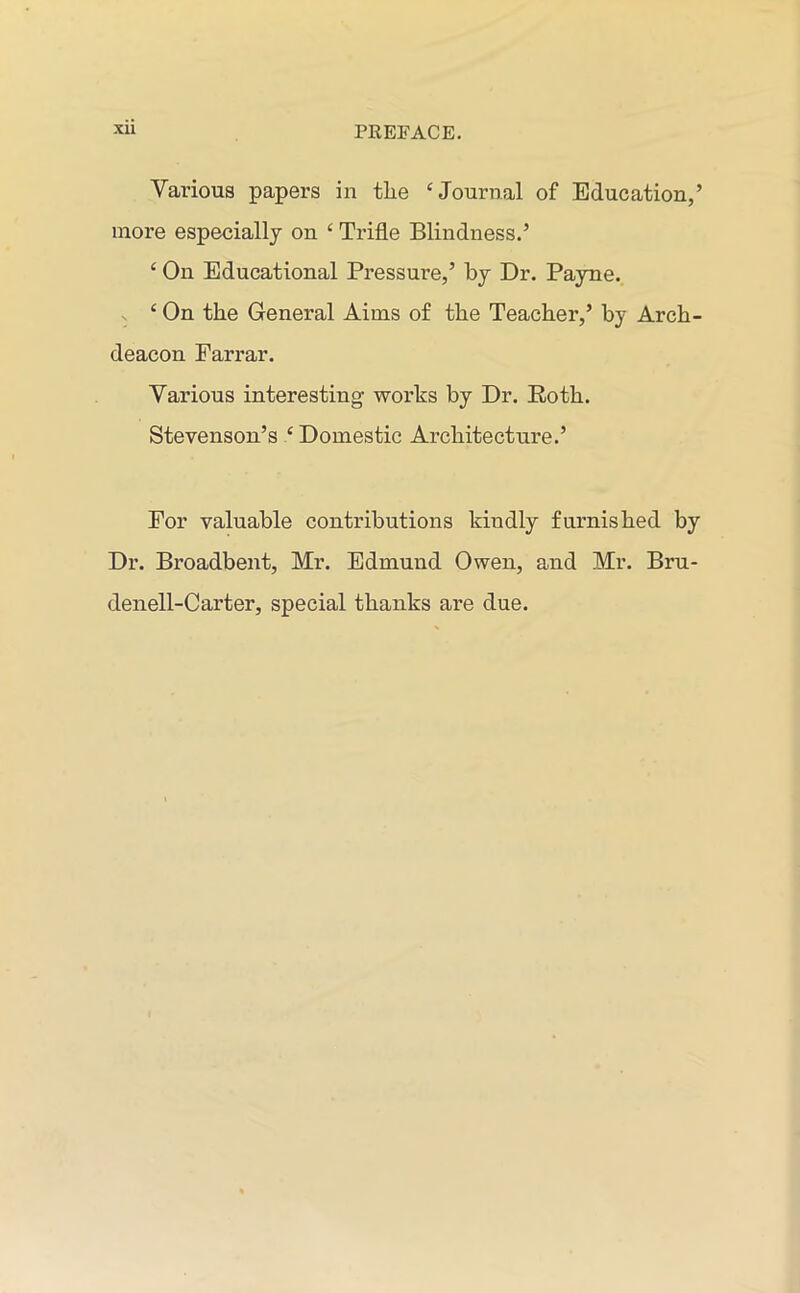 Various papers in tlie ‘Journal of Education,’ more especially on c Trifle Blindness.’ ‘ On Educational Pressure,’ by Dr. Payne. ‘On the General Aims of the Teacher,’ by Arch- deacon Farrar. Various interesting works by Dr. Roth. Stevenson’s ‘ Domestic Architecture.’ For valuable contributions kiudly furnished by Dr. Broadbent, Mr. Edmund Owen, and Mr. Bru- denell-Carter, special thanks are due.