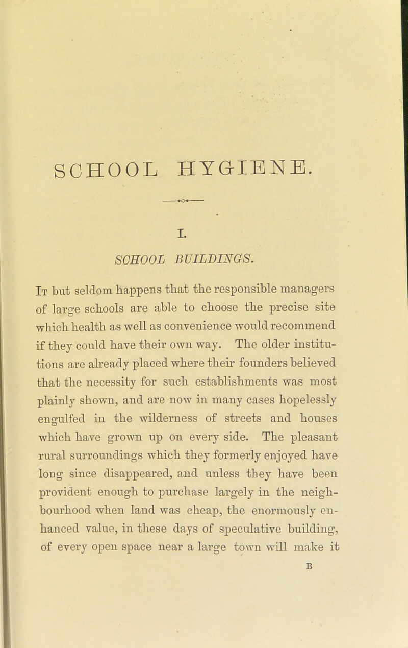 SCHOOL HYGIENE. I. SCHOOL BUILDINGS. It but seldom happens that the responsible managers of large schools are able to choose the precise site which health as well as convenience would recommend if they could have their own way. The older institu- tions are already placed where their founders believed that the necessity for such establishments was most plainly shown, and are now in many cases hopelessly engulfed in the wilderness of streets and houses which have grown up on every side. The pleasant rural surroundings which they formerly enjoyed have long since disappeared, and unless they have been provident enough to purchase largely in the neigh- bourhood when land was cheap, the enormously en- hanced value, in these days of speculative building, of every open space near a large town will make it B