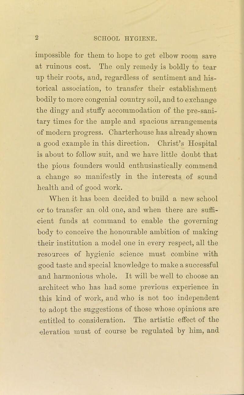 impossible for tliem to Lope to get elbow room save at ruinous cost. The only remedy is boldly to tear up their roots., and, regardless of sentiment and his- torical association, to transfer their establishment bodily to more congenial country soil, and to exchange the dingy and stuffy accommodation of the pre-sani- tary times for the ample and spacious arrangements of modern progress. Charterhouse has already shown a good example in this direction. Christ’s Hospital is about to follow suit, and we have little doubt that the pious founders would enthusiastically commend a change so manifestly in the interests of sound health and of good work. When it has been decided to build a new school or to transfer an old one, and when there are suffi- cient funds at command to enable the governing body to conceive the honourable ambition of making their institution a model one in every respect, all the resources of hygienic science must combine with good taste and special knowledge to make a successful and harmonious whole. It will be well to choose an architect who has had some previous experience hi this kind of work, and who is not too independent to adopt the suggestions of those whose opinions are entitled to consideration. The artistic effect of the elevation must of course be regulated by him, and