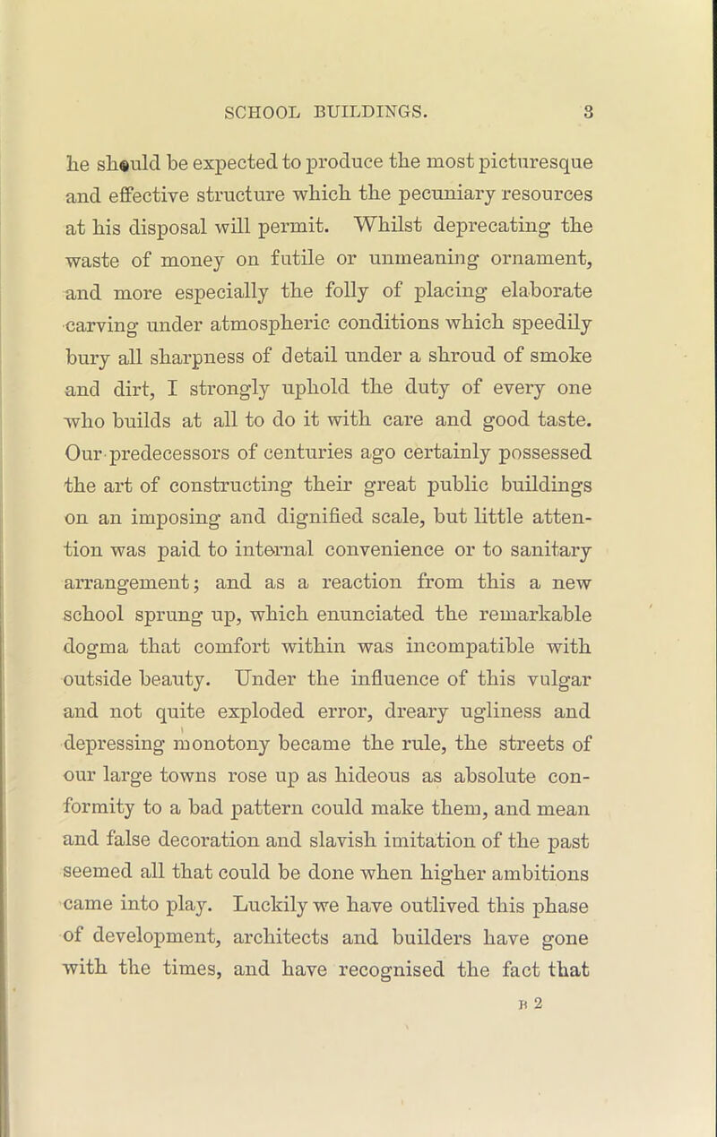 he should be expected to produce the most picturesque and effective structure which the pecuniary resources at his disposal will permit. Whilst deprecating the waste of money on futile or unmeaning ornament, and more especially the folly of placing elaborate carving under atmospheric conditions which speedily bury all sharpness of detail under a shroud of smoke and dirt, I strongly uphold the duty of every one who builds at all to do it with care and good taste. Our predecessors of centuries ago certainly possessed the art of constructing their great public buildings on an imposing and dignified scale, but little atten- tion was paid to internal convenience or to sanitary arrangement; and as a reaction from this a new school sprung up, which enunciated the remarkable dogma that comfort within was incompatible with outside beauty. Under the influence of this vulgar and not quite exploded error, dreary ugliness and l depressing monotony became the rule, the streets of our large towns rose up as hideous as absolute con- formity to a bad pattern could make them, and mean and false decoration and slavish imitation of the past seemed all that could be done when higher ambitions came into play. Luckily we have outlived this phase of development, architects and builders have gone with the times, and have recognised the fact that