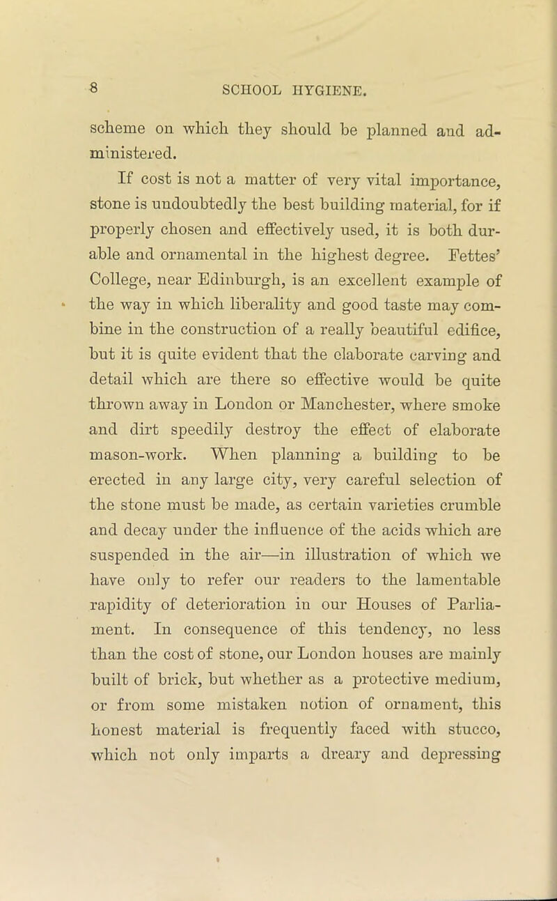 scheme on which they should be planned and ad- ministered. If cost is not a matter of very vital importance, stone is undoubtedly the best building material, for if properly chosen and effectively used, it is both dur- able and ornamental in the highest degree. Fettes’ College, near Edinburgh, is an excellent example of the way in which liberality and good taste may com- bine in the construction of a really beautiful edifice, hut it is quite evident that the elaborate carving and detail which are there so effective would be quite thrown away in London or Manchester, where smoke and dirt speedily destroy the effect of elaborate mason-work. When planning a building to be erected in any large city, very careful selection of the stone must be made, as certain varieties crumble and decay under the influence of the acids which are suspended in the air—in illustration of which we have only to refer our readers to the lamentable rapidity of deterioration in our Houses of Parlia- ment. In consequence of this tendency, no less than the cost of stone, our London houses are mainly built of brick, but whether as a protective medium, or from some mistaken notion of ornament, this honest material is frequently faced with stucco, which not only imparts a dreary and depressing