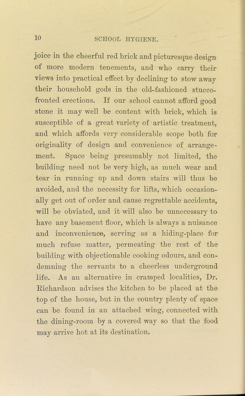 joice in the cheerful red brick and picturesque design of more modern tenements, and who carry their views into practical effect by declining to stow away their household gods in the old-fashioned stucco- fronted erections. If our school cannot afford good stone it may well be content with brick, which is susceptible of a great variety of artistic treatment, and which affords very considerable scope both for originality of design and convenience of arrange- ment. Space being presumably not limited, the building need not be very high, as much wear and tear in running up and down stairs will thus be avoided, and the necessity for lifts, which occasion- ally get out of order and cause regrettable accidents, will be obviated, and it will also be unnecessary to have any basement floor, which is always a nuisance and inconvenience, serving as a hiding-place for much refuse matter, permeating the rest of the building with objectionable cooking odours, and con- demning the servants to a cheerless underground life. As an alternative in cramped localities, Dr. Richardson advises the kitchen to be placed at the top of the house, but in the country plenty of space can be found in an attached wing, connected with the dining-room by a covered way so that the food may arrive hot at its destination.