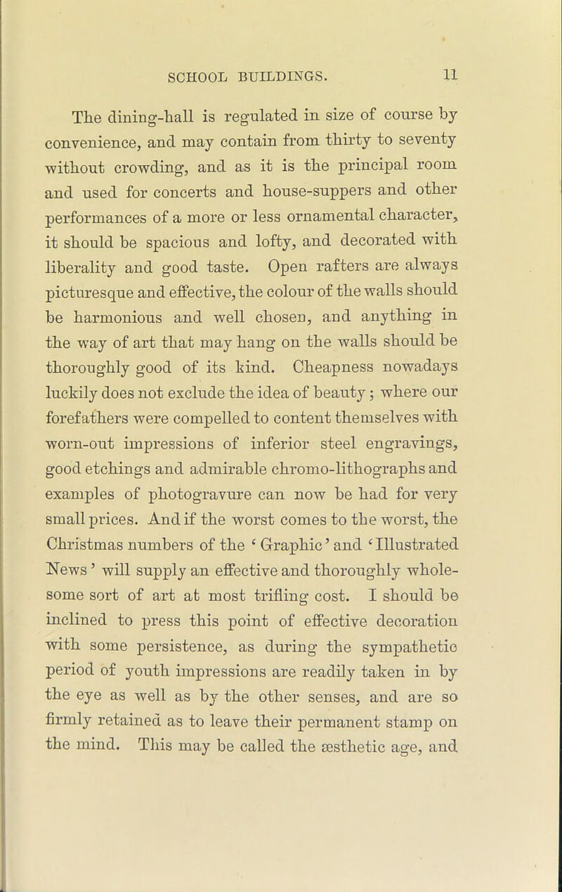 The dining-hall is regulated in size of course by convenience, and may contain from thirty to seventy without crowding, and as it is the principal room and used for concerts and house-suppers and other performances of a more or less ornamental character, it should be spacious and lofty, and decorated with liberality and good taste. Open rafters are always picturesque and effective, the colour of the walls should be harmonious and well chosen, and anything in the way of art that may hang on the walls should be thoroughly good of its kind. Cheapness nowadays luckily does not exclude the idea of beauty; where our forefathers were compelled to content themselves with worn-out impressions of inferior steel engravings, good etchings and admirable chromo-lithographs and examples of photogravure can now be had for very small prices. And if the worst comes to the worst, the Christmas numbers of the ‘ Graphic ’ and ‘ Illustrated News 5 will supply an effective and thoroughly whole- some sort of art at most trifling cost. I should be inclined to press this point of effective decoration with some persistence, as during the sympathetic period of youth impressions are readily taken in by the eye as well as by the other senses, and are so firmly retained as to leave their permanent stamp on the mind. This may be called the aesthetic age, and