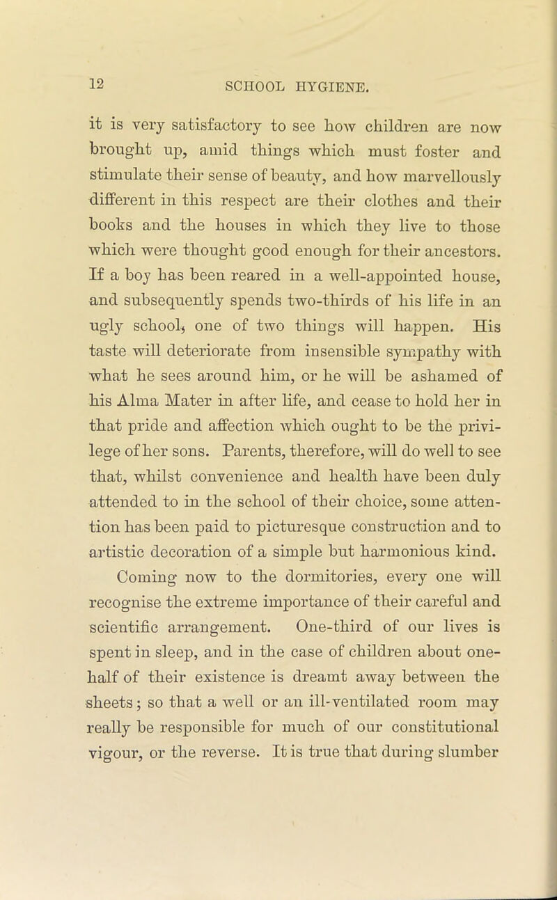 it is very satisfactory to see how children are now brought up, amid things which must foster and stimulate their sense of beauty, and how marvellously different in this respect are their clothes and their books and the houses in which they live to those which were thought good enough for their ancestors. If a boy has been reared in a well-appointed house, and subsequently spends two-thirds of his life in an ugly school^ one of two things will happen. His taste will deteriorate from insensible sympathy with what he sees around him, or he will be ashamed of his Alma Mater in after life, and cease to hold her in that pride and affection which ought to be the privi- lege of her sons. Parents, therefore, will do well to see that, whilst convenience and health have been duly attended to in the school of their choice, some atten- tion has been paid to picturesque construction and to artistic decoration of a simple but harmonious kind. Coming now to the dormitories, evei’y one will recognise the extreme importance of their careful and scientific arrangement. One-third of our lives is spent in sleep, and in the case of children about one- half of their existence is dreamt away between the sheets; so that a well or an ill-ventilated room may really be responsible for much of our constitutional vigour, or the reverse. It is true that during slumber
