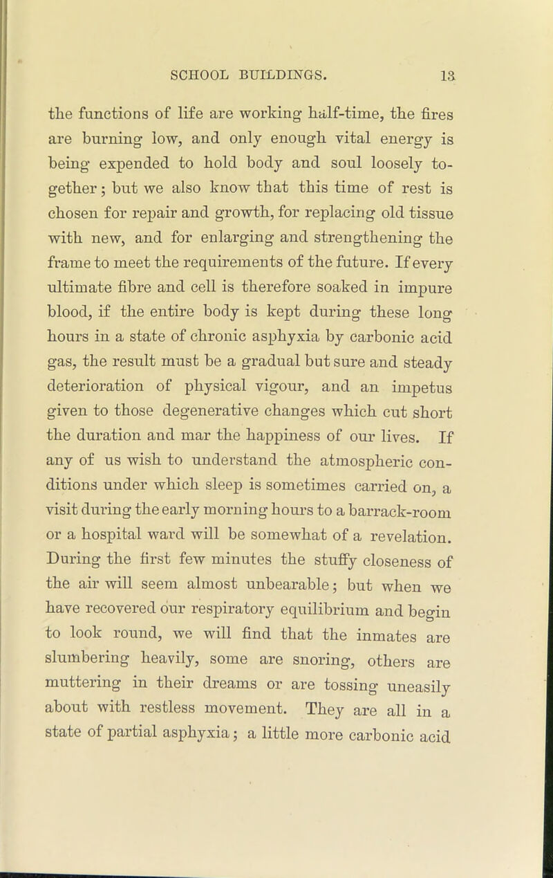 tlie functions of life are working’ half-time, the fires are burning low, and only enough vital energy is being expended to hold body and soul loosely to- gether ; but we also know that this time of rest is chosen for repair and growth, for replacing old tissue with new, and for enlarging and strengthening the frame to meet the requirements of the future. If every ultimate fibre and cell is therefore soaked in impure blood, if the entire body is kept during these long hours in a state of chronic asphyxia by carbonic acid gas, the result must be a gradual but sure and steady deterioration of physical vigour, and an impetus given to those degenerative changes which cut short the duration and mar the happiness of our lives. If any of us wish to understand the atmospheric con- ditions under which sleep is sometimes carried on, a visit during the early morning hours to a barrack-room or a hospital ward will be somewhat of a revelation. During the first few minutes the stuffy closeness of the air will seem almost unbearable; but when we have recovered our respiratory equilibrium and begin to look round, we will find that the inmates are slumbering heavily, some are snoring, others are muttering in their dreams or are tossing uneasily about with restless movement. They are all in a state of paitial asphyxia 5 a little more carbonic acid