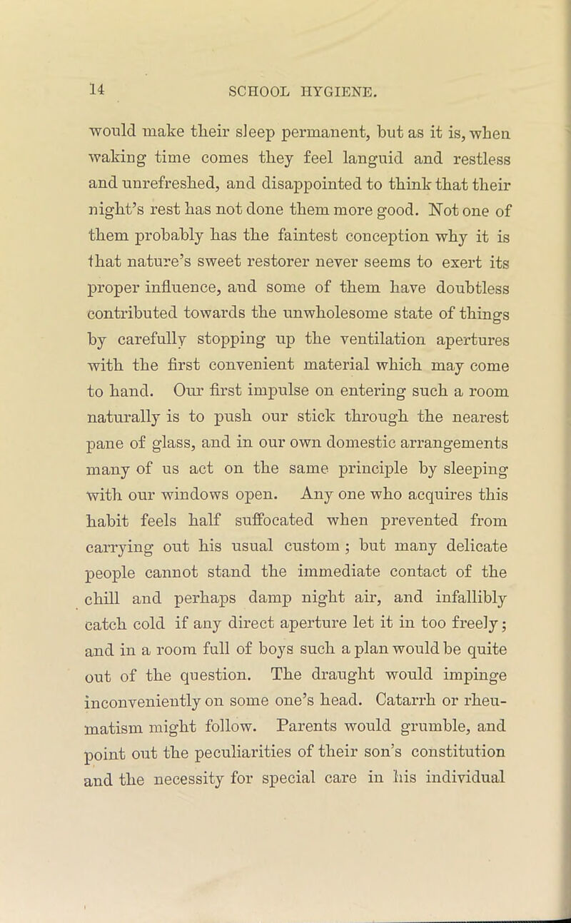 would make tlieir sleep permanent, but as it is, when waking time comes they feel languid and restless and unrefreshed, and disappointed to think that their night’s rest has not done them more good. Not one of them probably has the faintest conception why it is that nature’s sweet restorer never seems to exert its proper influence, and some of them have doubtless contributed towards the unwholesome state of things by carefully stopping up the ventilation apertures with the first convenient material which may come to hand. Our first impulse on entering such a room naturally is to push our stick through the nearest pane of glass, and in our own domestic arrangements many of us act on the same principle by sleeping with our windows open. Any one who acquires this habit feels half suffocated when prevented from carrying out his usual custom ; but many delicate people cannot stand the immediate contact of the chill and perhaps damp night air, and infallibly catch cold if any direct aperture let it in too freely; and in a room full of boys such a plan would be quite out of the question. The draught would impinge inconveniently on some one’s head. Catarrh or rheu- matism might follow. Parents would grumble, and point out the peculiarities of their son’s constitution and the necessity for special care in his individual