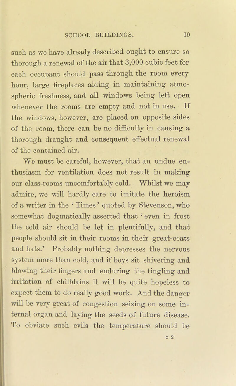 such as we have already described ought to ensure so thorough a renewal of the air that 3,000 cubic feet for each occupant should pass through the room every hour, large fireplaces aiding in maintaining atmo- spheric freshness, and all windows being left open whenever the rooms are empty and not in use. If the windows, however, are placed on opposite sides of the room, there can be no difficulty in causing a thorough draught and consequent effectual renewal of the contained air. We must be careful, however, that an undue en- thusiasm for ventilation does not result in making our class-rooms uncomfortably cold. Whilst we may admire, we will hardly care to imitate the heroism of a writer in the £ Times5 quoted by Stevenson, who somewhat dogmatically asserted that c even in frost the cold air should be let in plentifully, and that people should sit in their rooms in their great-coats and hats.’ Probably nothing depresses the nervous system more than cold, and if boys sit shivering and blowing their fingers and enduring the tingling and irritation of chilblains it will be quite hopeless to expect them to do really good work. And the danger will be very great of congestion seizing on some in- ternal organ and laying the seeds of future disease. To obviate such evils the temperature should be