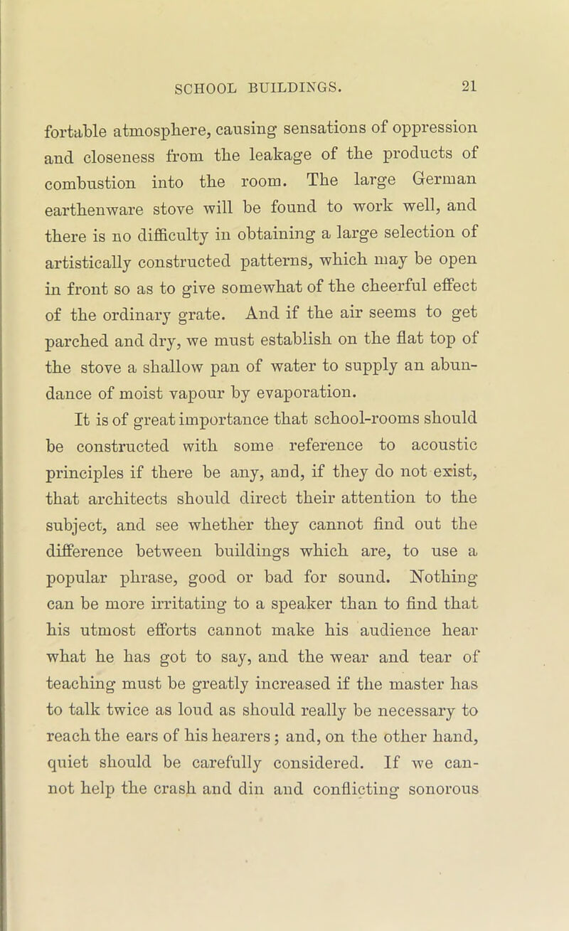 fortable atmosphere, causing sensations of oppression and closeness from tlie leakage of the products of combustion into the room. The large German earthenware stove will be found to work well, and there is no difficulty in obtaining a large selection of artistically constructed patterns, which may be open in front so as to give somewhat of the cheerful effect of the ordinary grate. And if the air seems to get parched and dry, we must establish on the flat top of the stove a shallow pan of water to supply an abun- dance of moist vapour by evaporation. It is of great importance that school-rooms should be constructed with some reference to acoustic principles if there be any, and, if they do not exist, that architects should direct their attention to the subject, and see whether they cannot find out the difference between buildings which are, to use a popular phrase, good or bad for sound. Nothing- can be more irritating to a speaker than to find that his utmost efforts cannot make his audience hear what he has got to say, and the wear and tear of teaching must be greatly increased if the master has to talk twice as loud as should really be necessary to reach the ears of his hearers; and, on the other hand, quiet should be carefully considered. If we can- not help the crash and din and conflicting sonorous