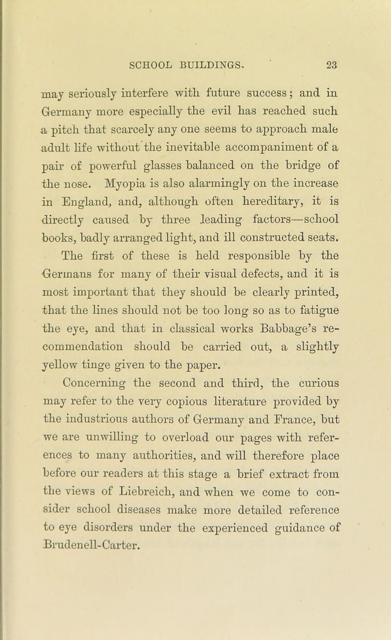 may seriously interfere with future success; and in Germany more especially the evil has reached such a pitch that scarcely any one seems to approach male adult life without the inevitable accompaniment of a pair of powerful glasses balanced on the bridge of the nose. Myopia is also alarmingly on the increase in England, and, although often hereditary, it is directly caused by three leading factors—school books, badly arranged light, and ill constructed seats. The first of these is held responsible by the Germans for many of their visual defects, and it is most important that they should be clearly printed, that the lines should not be too long so as to fatigue the eye, and that in classical works Babbage’s re- commendation should be carried out, a slightly yellow tinge given to the paper. Concerning the second and third, the curious may refer to the very copious literature provided by the industrious authors of Germany and France, but we are unwilling to overload our pages with refer- ences to many authorities, and will therefore place before our readers at this stage a brief extract from the views of Liebreich, and when we come to con- sider school diseases make more detailed reference to eye disorders under the experienced guidance of Brudenell- Carter.