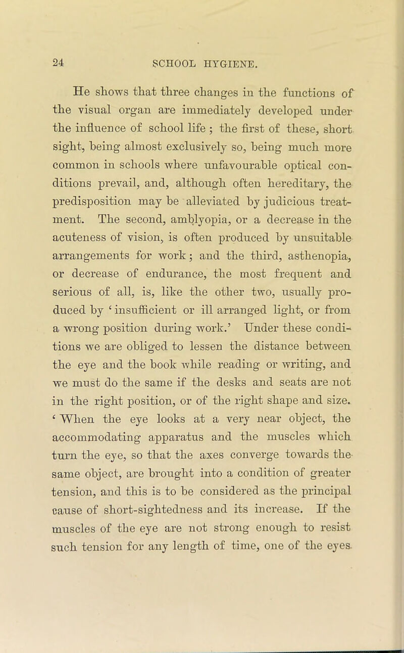 He shows that three changes in the functions of the visual organ are immediately developed under the influence of school life ; the first of these, short sight, being almost exclusively so, being much more common in schools where unfavourable optical con- ditions prevail, and, although often hereditary, the predisposition may he alleviated by judicious treat- ment. The second, amblyopia, or a decrease in the acuteness of vision, is often produced by unsuitable arrangements for work; and the third, asthenopia, or decrease of endurance, the most frequent and serious of all, is, like the other two, usually pro- duced by ‘ insufficient or ill arranged light, or from a wrong position during work.’ Under these condi- tions we are obliged to lessen the distance between the eye and the book while reading or writing, and we must do the same if the desks and seats are not in the right position, or of the right shape and size. £ When the eye looks at a very near object, the accommodating apparatus and the muscles which turn the eye, so that the axes converge towards the same object, are brought into a condition of greater tension, and this is to be considered as the principal cause of short-sightedness and its increase. If the muscles of the eye are not strong enough to resist such tension for any length of time, one of the eyes.