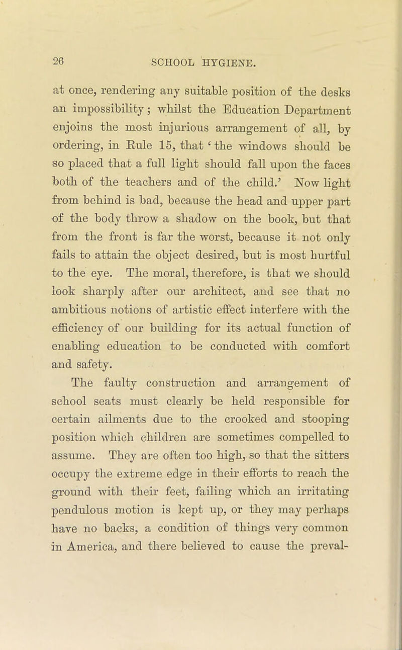 at once, rendering any suitable position of the desks an impossibility; whilst the Education Department enjoins the most injurious arrangement of all, by ordering, in Eule 15, that ‘ the windows should be so placed that a full light should fall upon the faces both of the teachers and of the child.5 Now light from behind is bad, because the head and upper part of the body throw a shadow on the book, but that from the front is far the worst, because it not only fails to attain the object desired, but is most hurtful to the eye. The moral, therefore, is that we should look sharply after our architect, and see that no ambitious notions of artistic effect interfere with the efficiency of our building for its actual function of enabling education to be conducted with comfort and safety. The faulty construction and arrangement of school seats must clearly be held responsible for certain ailments due to the crooked and stooping position -which children are sometimes compelled to assume. They are often too high, so that the sitters occupy the extreme edge in their efforts to reach the ground with their feet, failing which an irritating pendulous motion is kept up, or they may perhaps have no backs, a condition of things very common in America, and there believed to cause the preval-