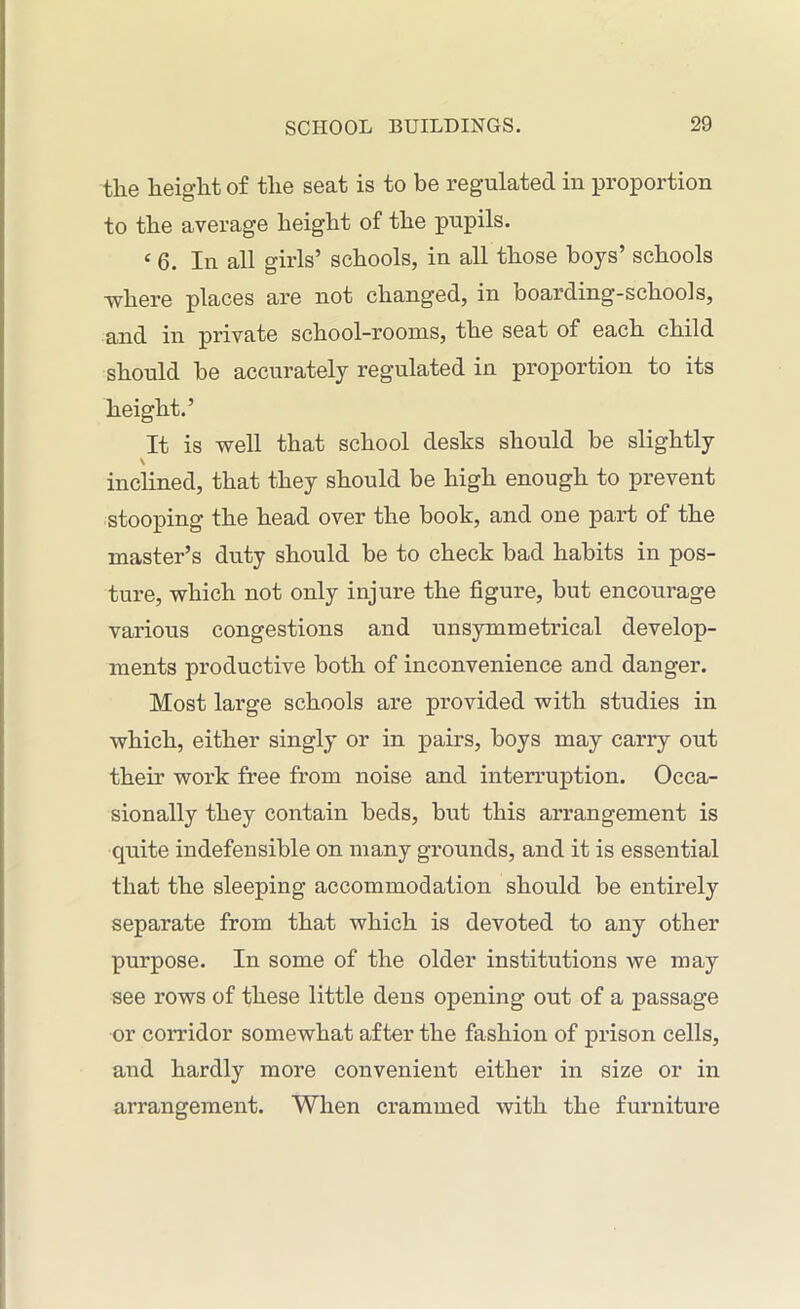 the height of the seat is to be regulated in proportion to the average height of the pupils. c 6. In all girls’ schools, in all those boys’ schools ■where places are not changed, in boarding-schools, and in private school-rooms, the seat of each child should be accurately regulated in proportion to its height.’ It is well that school desks should be slightly \ inclined, that they should be high enough to prevent stooping the head over the book, and one part of the master’s duty should be to check bad habits in pos- ture, which not only injure the figure, but encourage various congestions and unsymmetrical develop- ments productive both of inconvenience and danger. Most large schools are provided with studies in which, either singly or in pairs, boys may carry out their work free from noise and interruption. Occa- sionally they contain beds, but this arrangement is quite indefensible on many grounds, and it is essential that the sleeping accommodation should be entirely separate from that which is devoted to any other purpose. In some of the older institutions we may see rows of these little dens opening out of a passage or corridor somewhat after the fashion of prison cells, and hardly more convenient either in size or in arrangement. When crammed with the furniture