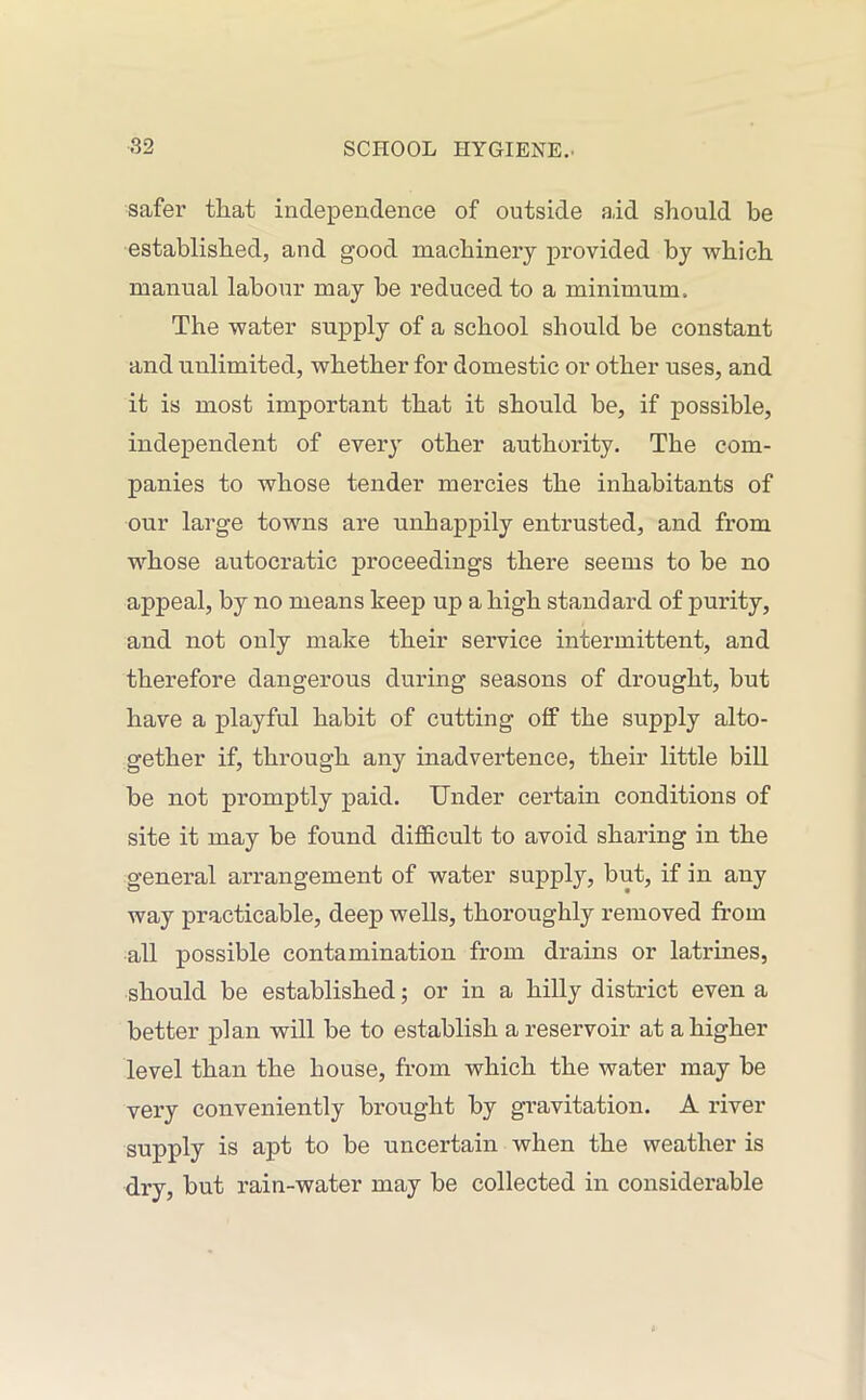 safer that independence of outside a,id should be established, and good machinery provided by which manual labour may be reduced to a minimum. The water supply of a school should be constant and unlimited, whether for domestic or other uses, and it is most important that it should be, if possible, independent of every other authority. The com- panies to whose tender mercies the inhabitants of our large towns are unhappily entrusted, and from whose autocratic proceedings there seems to be no appeal, by no means keep up a high standard of purity, and not only make their service intermittent, and therefore dangerous during seasons of drought, but have a playful habit of cutting off the supply alto- gether if, through any inadvertence, their little bill be not promptly paid. Under certain conditions of site it may be found difficult to avoid sharing in the general arrangement of water supply, but, if in any way practicable, deep wells, thoroughly removed from all possible contamination from drains or latrines, should be established; or in a hilly district even a better plan will be to establish a reservoir at a higher level than the house, from which the water may be very conveniently brought by gravitation. A river supply is apt to be uncertain when the weather is dry, but rain-water may be collected in considerable