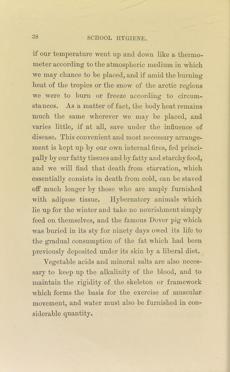 if our temperature went up and down like a thermo- meter according to the atmospheric medium in which we may chance to be placed, and if amid the burning heat of the tropics or the snow of the arctic regions we were to burn or freeze according to circum- stances. As a matter of fact, the body heat remains much the same wherever we may be placed, and varies little, if at all, save under the influence of disease. This convenient and most necessary arrange- ment is kept up by our own internal fires, fed princi- pally by our fatty tissues and by fatty and starchy food, and we will find that death from starvation, which essentially consists in death from cold, can be staved off much longer by those who are amply furnished with adipose tissue. Hybernatory animals which lie up for the winter and take no nourishment simply feed on themselves, and the famous Dover pig which was buried in its sty for ninety days owed its life to the gradual consumption of the fat which had been previously deposited under its skin by a liberal diet. Vegetable acids and mineral salts are also neces- sary to keep up the alkalinity of the blood, and to maintain the rigidity of the skeleton or framework which forms the basis for the exercise of muscular movement, and water must also be furnished in con- siderable quantity.