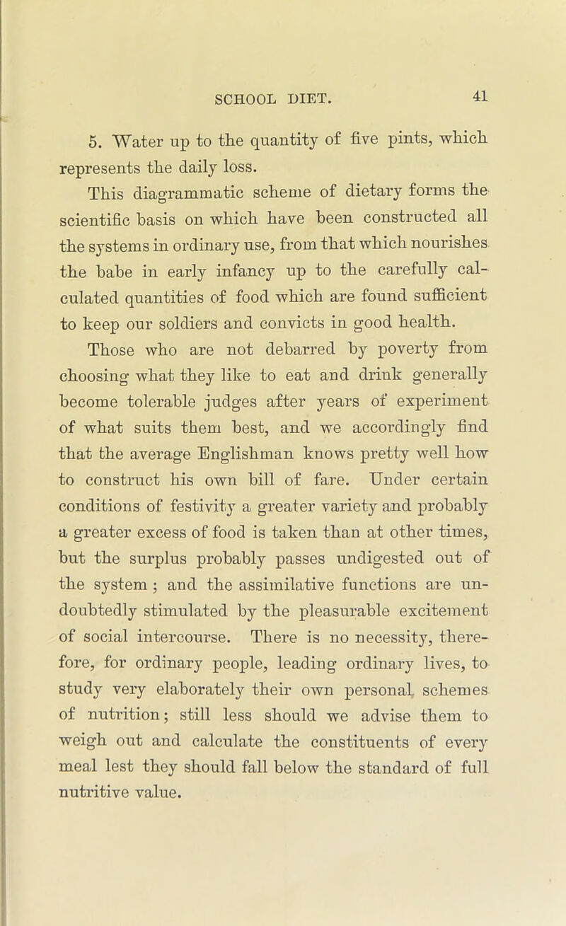 5. Water up to the quantity of five pints, which represents the daily loss. This diagrammatic scheme of dietary forms the scientific basis on which have been constructed all the systems in ordinary use, from that which nourishes the babe in early infancy up to the carefully cal- culated quantities of food which are found sufficient to keep our soldiers and convicts in good health. Those who are not debarred by poverty from choosing what they like to eat and drink generally become tolerable judges after years of experiment of what suits them best, and we accordingly find that the average Englishman knows pretty well how to construct his own bill of fare. Under certain conditions of festivity a greater variety and probably a greater excess of food is taken than at other times, hut the surplus probably passes undigested out of the system ; and the assimilative functions are un- doubtedly stimulated by the pleasurable excitement of social intercourse. There is no necessity, there- fore, for ordinary people, leading ordinary lives, to study very elaborately their own personal schemes of nutrition; still less should we advise them to weigh out and calculate the constituents of every meal lest they should fall below the standard of full nutritive value.