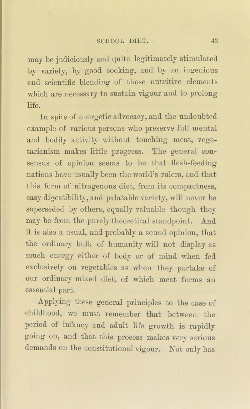 may be judiciously and quite legitimately stimulated by variety, by good cooking, and by an ingenious and scientific blending of those nutritive elements which are necessary to sustain vigour and to prolong life. In spite of energetic advocacy, and the undoubted example of various persons who preserve full mental and bodily activity without touching meat, vege- tarianism makes little progress. The general con- sensus of opinion seems to be that flesh-feeding nations have usually been the world’s rulers, and that this form of nitrogenous diet, from its compactness, easy digestibility, and palatable variety, will never be superseded by others, equally valuable though they may be from the purely theoretical standpoint. And it is also a usual, and probably a sound opinion, that the ordinary bulk of humanity will not display as much energy either of body or of mind when fed exclusively on vegetables as when they partake of our ordinary mixed diet, of which meat forms an essential part. Applying these general principles to the case of childhood, we must remember that between the period of infancy and adult life growth is rapidly going on, and that this process makes very serious demands on the constitutional vigour. Not only has