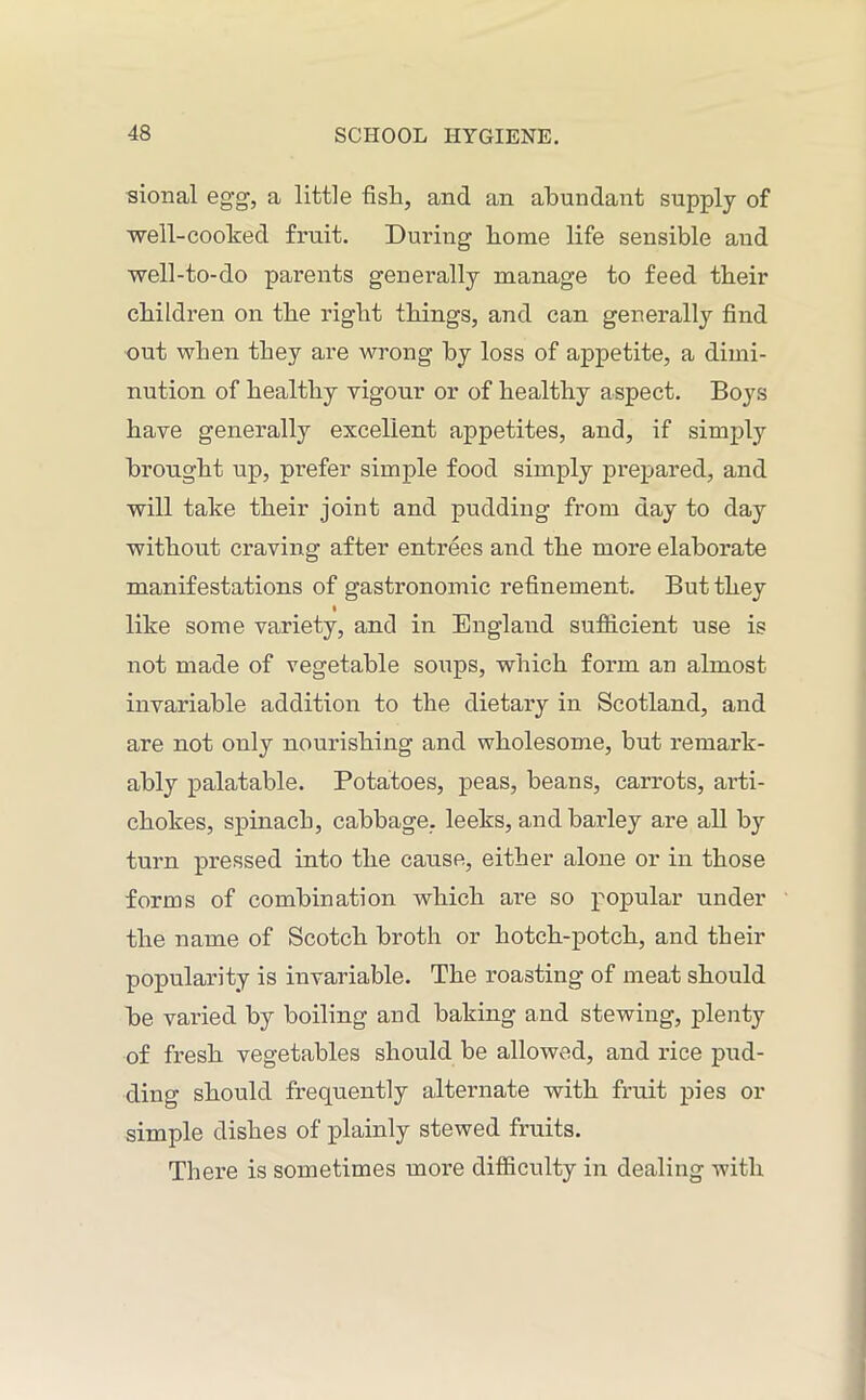 sional egg, a little fish, and an abundant supply of well-cooked fruit. During home life sensible and well-to-do parents generally manage to feed their children on the right things, and can generally find out when they are wrong by loss of appetite, a dimi- nution of healthy vigour or of healthy aspect. Boys have generally excellent appetites, and, if simply brought up, prefer simple food simply prepared, and will take their joint and pudding from day to day without craving after entrees and the more elaborate manifestations of gastronomic refinement. But they like some variety, and in England sufficient use is not made of vegetable soups, which form an almost invariable addition to the dietary in Scotland, and are not only nourishing and wholesome, but remark- ably palatable. Potatoes, peas, beans, carrots, arti- chokes, spinach, cabbage, leeks, and barley are all by turn pressed into the cause, either alone or in those forms of combination which are so popular under the name of Scotch broth or hotch-potch, and their popularity is invariable. The roasting of meat should be varied by boiling and baking and stewing, plenty of fresh vegetables should be allowed, and rice pud- ding should frequently alternate with fruit pies or simple dishes of plainly stewed fruits. There is sometimes moi^e difficulty in dealing with