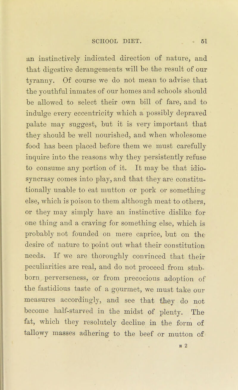 ;in instinctively indicated direction of nature, and that digestive derangements will he the result of our tyranny. Of course we do not mean to advise that the youthful inmates of our homes and schools should be allowed to select their own bill of fare, and to indulge every eccentricity which a possibly depraved palate may suggest, but it is very important that they should be well nourished, and when wholesome food has been placed before them we must carefully inquire into the reasons why they persistently refuse to consume any portion of it. It may be that idio- syncrasy comes into play, and that they are constitu- tional^ unable to eat mutton or pork or something else, which is poison to them although meat to others, or they may simply have an instinctive dislike for one thing and a craving for something else, which is probably not founded on mere caprice, but on the desire of nature to point out what their constitution needs. If we are thoroughly convinced that their peculiarities are real, and do not proceed from stub- born perverseness, or from precocious adoption of the fastidious taste of a gourmet, we must take our measures accordingly, and see that they do not become half-starved in the midst of plenty. The fat, which they resolutely decline in the form of tallowy masses adhering to the beef or mutton of