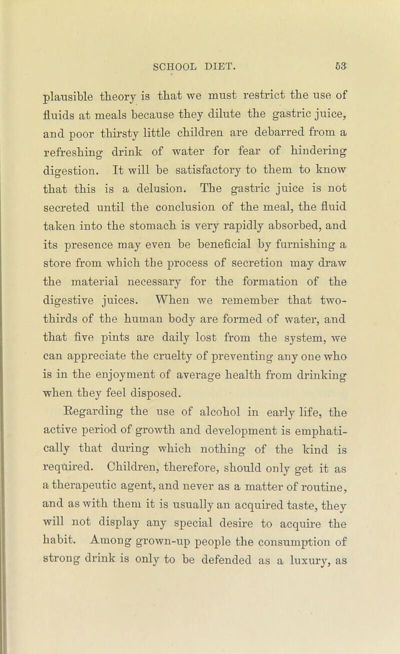 plausible theory is that we must restrict the use of fluids at meals because they dilute the gastric juice, and poor thirsty little children are debarred from a refreshing drink of water for fear of hindering digestion. It will be satisfactory to them to know that this is a delusion. The gastric juice is not secreted until the conclusion of the meal, the fluid taken into the stomach is very rapidly absorbed, and its presence may even be beneficial by furnishing a store from which the process of secretion may draw the material necessary for the formation of the digestive juices. When we remember that two- thirds of the human body are formed of water, and that five pints are daily lost from the system, we can appreciate the cruelty of preventing any one who is in the enjoyment of average health from drinking when they feel disposed. Regarding the use of alcohol in early life, the active period of growth and development is emphati- cally that during which nothing of the kind is required. Children, therefore, should only get it as a therapeutic agent, and never as a matter of routine, and as with them it is usually an acquired taste, they will not display any special desire to acquire the habit. Among grown-up people the consumption of strong drink is only to be defended as a luxury, as